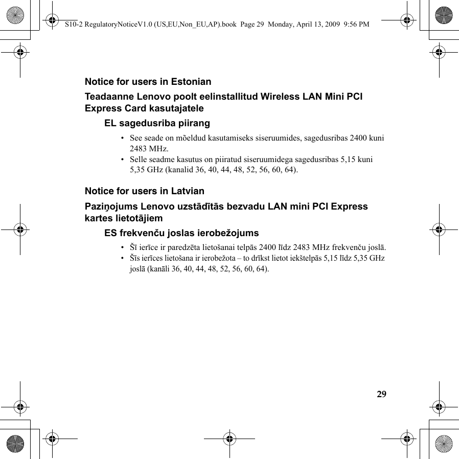 29Notice for users in EstonianTeadaanne Lenovo poolt eelinstallitud Wireless LAN Mini PCI Express Card kasutajateleEL sagedusriba piirang• See seade on mõeldud kasutamiseks siseruumides, sagedusribas 2400 kuni 2483 MHz.• Selle seadme kasutus on piiratud siseruumidega sagedusribas 5,15 kuni 5,35 GHz (kanalid 36, 40, 44, 48, 52, 56, 60, 64).Notice for users in LatvianPaziņojums Lenovo uzstādītās bezvadu LAN mini PCI Express kartes lietotājiemES frekvenču joslas ierobežojums•Šī ierīce ir paredzēta lietošanai telpās 2400 līdz 2483 MHz frekvenču joslā.•Šīs ierīces lietošana ir ierobežota – to drīkst lietot iekštelpās 5,15 līdz 5,35 GHz joslā (kanāli 36, 40, 44, 48, 52, 56, 60, 64).S10-2 RegulatoryNoticeV1.0 (US,EU,Non_EU,AP).book  Page 29  Monday, April 13, 2009  9:56 PM