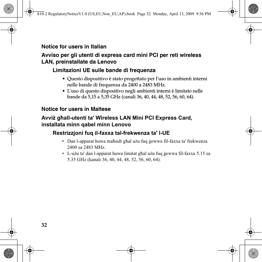 32Notice for users in ItalianAvviso per gli utenti di express card mini PCI per reti wireless LAN, preinstallate da LenovoLimitazioni UE sulle bande di frequenza• Questo dispositivo è stato progettato per l&apos;uso in ambienti interni nelle bande di frequenza da 2400 a 2483 MHz.• L&apos;uso di questo dispositivo negli ambienti interni è limitato nelle bande da 5,15 a 5,35 GHz (canali 36, 40, 44, 48, 52, 56, 60, 64).Notice for users in MalteseAvviż għall-utenti ta&apos; Wireless LAN Mini PCI Express Card, installata minn qabel minn LenovoRestrizzjoni fuq il-faxxa tal-frekwenza ta&apos; l-UE• Dan l-apparat huwa maħsub għal użu fuq ġewwa fil-faxxa ta&apos; frekwenza 2400 sa 2483 MHz.•L-użu ta&apos; dan l-apparat huwa limitat għal użu fuq ġewwa fil-faxxa 5.15 sa 5.35 GHz (kanali 36, 40, 44, 48, 52, 56, 60, 64).S10-2 RegulatoryNoticeV1.0 (US,EU,Non_EU,AP).book  Page 32  Monday, April 13, 2009  9:56 PM