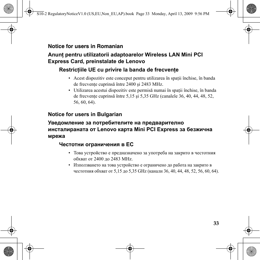 33Notice for users in RomanianAnunţ pentru utilizatorii adaptoarelor Wireless LAN Mini PCI Express Card, preinstalate de LenovoRestricţiile UE cu privire la banda de frecvenţe• Acest dispozitiv este conceput pentru utilizarea în spaţii închise, în banda de frecvenţe cuprinsă între 2400 şi 2483 MHz.• Utilizarea acestui dispozitiv este permisă numai în spaţii închise, în banda de frecvenţe cuprinsă între 5,15 şi 5,35 GHz (canalele 36, 40, 44, 48, 52, 56, 60, 64).Notice for users in BulgarianУведомление за потребителите на предварително инсталираната от Lenovo карта Mini PCI Express за безжична мрежаЧестотни ограничения в ЕС•Това устройство е предназначено за употреба на закрито в честотния обхват от 2400 до 2483 MHz.•Използването на това устройство е ограничено до работа на закрито в честотния обхват от 5,15 до 5,35 GHz (канали 36, 40, 44, 48, 52, 56, 60, 64).S10-2 RegulatoryNoticeV1.0 (US,EU,Non_EU,AP).book  Page 33  Monday, April 13, 2009  9:56 PM