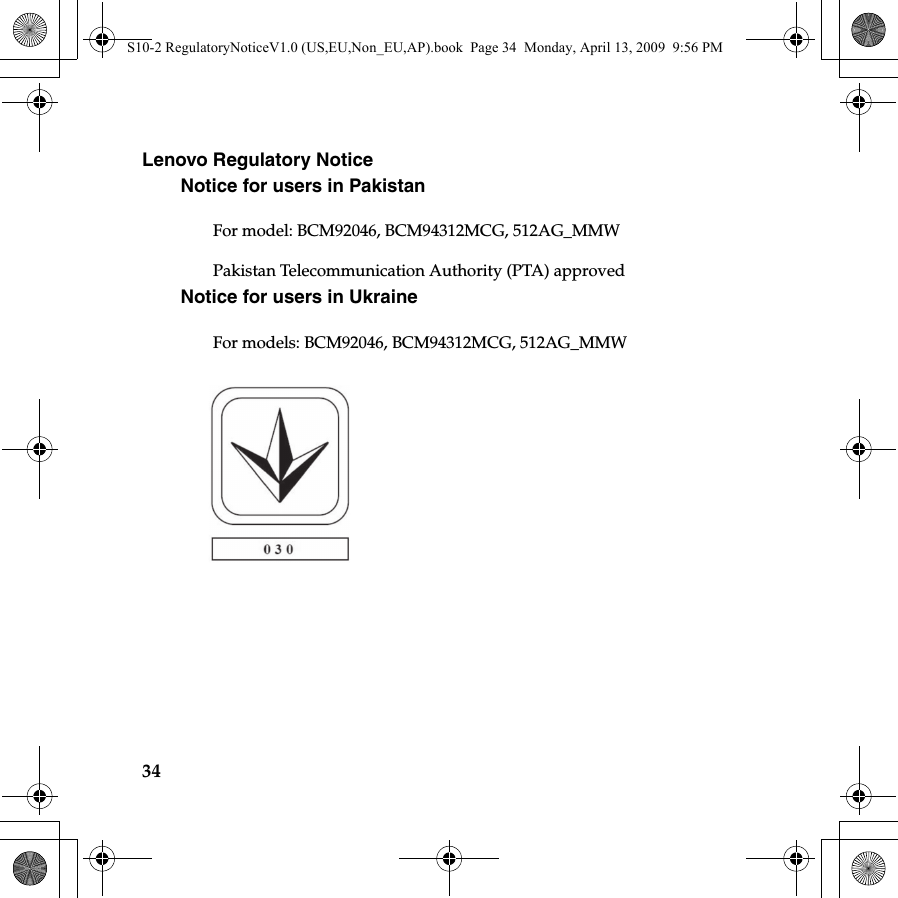 34Lenovo Regulatory NoticeNotice for users in PakistanFor model: BCM92046, BCM94312MCG, 512AG_MMWPakistan Telecommunication Authority (PTA) approvedNotice for users in Ukraine For models: BCM92046, BCM94312MCG, 512AG_MMWNon_EU and other countries / regionsS10-2 RegulatoryNoticeV1.0 (US,EU,Non_EU,AP).book  Page 34  Monday, April 13, 2009  9:56 PM