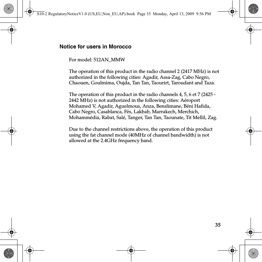 35Notice for users in MoroccoFor model: 512AN_MMWThe operation of this product in the radio channel 2 (2417 MHz) is notauthorized in the following cities: Agadir, Assa-Zag, Cabo Negro, Chaouen, Goulmima, Oujda, Tan Tan, Taourirt, Taroudant and Taza.The operation of this product in the radio channels 4, 5, 6 et 7 (2425 - 2442 MHz) is not authorized in the following cities: Aéroport Mohamed V, Agadir, Aguelmous, Anza, Benslimane, Béni Hafida, Cabo Negro, Casablanca, Fès, Lakbab, Marrakech, Merchich, Mohammédia, Rabat, Salé, Tanger, Tan Tan, Taounate, Tit Mellil, Zag.Due to the channel restrictions above, the operation of this product using the fat channel mode (40MHz of channel bandwidth) is not allowed at the 2.4GHz frequency band.S10-2 RegulatoryNoticeV1.0 (US,EU,Non_EU,AP).book  Page 35  Monday, April 13, 2009  9:56 PM