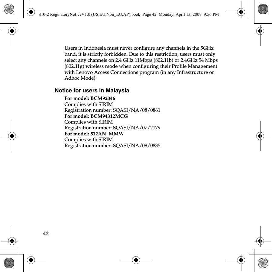 42Users in Indonesia must never configure any channels in the 5GHz band, it is strictly forbidden. Due to this restriction, users must only select any channels on 2.4 GHz 11Mbps (802.11b) or 2.4GHz 54 Mbps (802.11g) wireless mode when configuring their Profile Management with Lenovo Access Connections program (in any Infrastructure or Adhoc Mode). Notice for users in MalaysiaFor model: BCM92046Complies with SIRIMRegistration number: SQASI/NA/08/0861For model: BCM94312MCGComplies with SIRIMRegistration number: SQASI/NA/07/2179For model: 512AN_MMWComplies with SIRIMRegistration number: SQASI/NA/08/0835S10-2 RegulatoryNoticeV1.0 (US,EU,Non_EU,AP).book  Page 42  Monday, April 13, 2009  9:56 PM