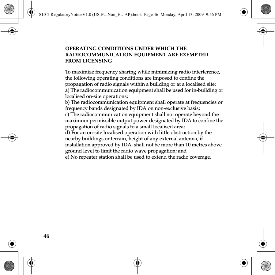 46OPERATING CONDITIONS UNDER WHICH THE RADIOCOMMUNICATION EQUIPMENT ARE EXEMPTED FROM LICENSING To maximize frequency sharing while minimizing radio interference, the following operating conditions are imposed to confine the propagation of radio signals within a building or at a localised site: a) The radiocommunication equipment shall be used for in-building or localised on-site operations;b) The radiocommunication equipment shall operate at frequencies or frequency bands designated by IDA on non-exclusive basis;c) The radiocommunication equipment shall not operate beyond the maximum permissible output power designated by IDA to confine the propagation of radio signals to a small localised area;d) For an on-site localised operation with little obstruction by the nearby buildings or terrain, height of any external antenna, if installation approved by IDA, shall not be more than 10 metres above ground level to limit the radio wave propagation; ande) No repeater station shall be used to extend the radio coverage.S10-2 RegulatoryNoticeV1.0 (US,EU,Non_EU,AP).book  Page 46  Monday, April 13, 2009  9:56 PM