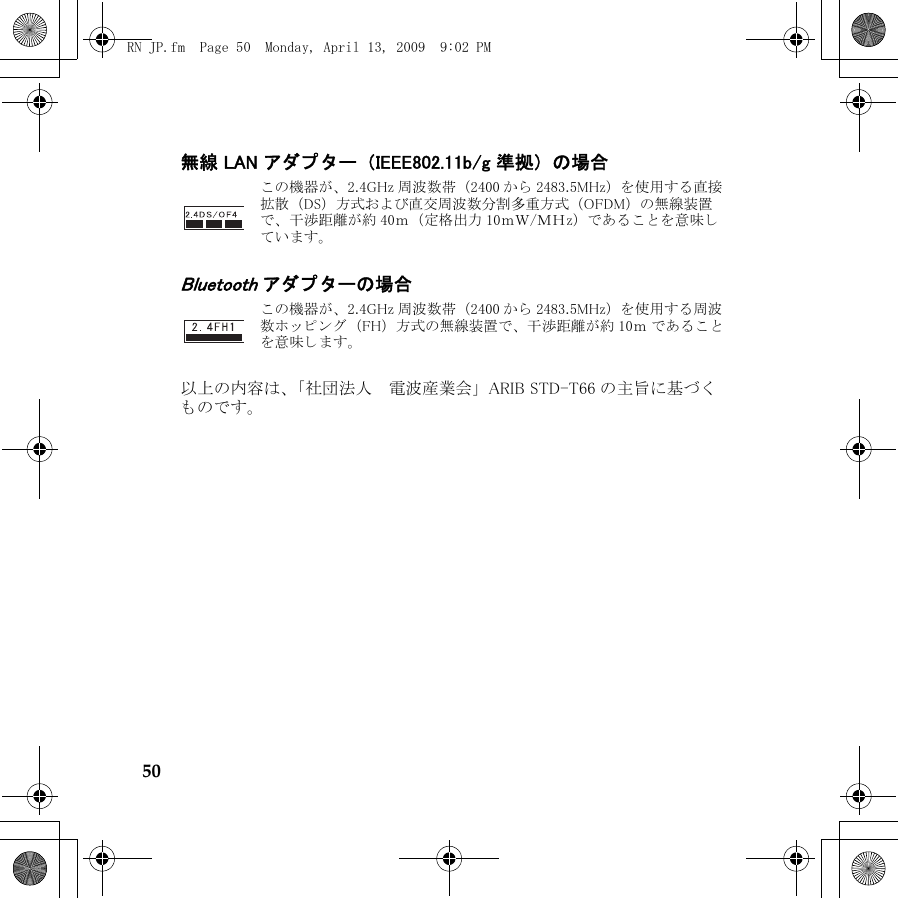 50無線 LAN アダプ ター （IEEE802.11b/g 準拠） の場合Bluetooth アダプ タ ーの場合以上の内容は、 「社団法人 　 電波産業会」 ARIB STD-T66 の主旨に基づ くものです。こ の機器が、 2.4GHz 周波数帯 （2400 か ら 2483.5MHz） を使用する直接拡散 （DS） 方式および直交周波数分割多重方式 （OFDM） の無線装置で、 干渉距離が約 40ｍ （定格出力 10ｍＷ/ＭＨz） であ る こ と を意味しています。こ の機器が、 2.4GHz 周波数帯 （2400 か ら 2483.5MHz） を使用する周波数ホ ッ ピ ン グ （FH） 方式の無線装置で、 干渉距離が約 10ｍ で あ る こ とを意味し ます。RN JP.fm  Page 50  Monday, April 13, 2009  9:02 PM