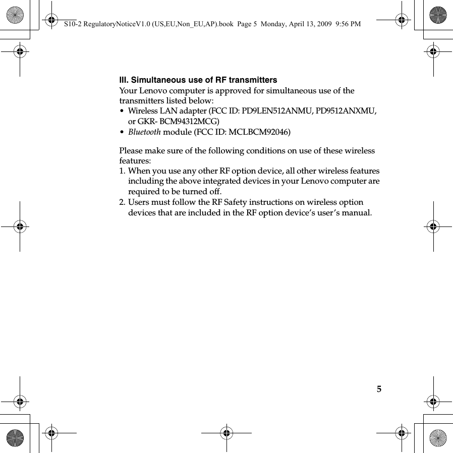 5III. Simultaneous use of RF transmitters Your Lenovo computer is approved for simultaneous use of the transmitters listed below:• Wireless LAN adapter (FCC ID: PD9LEN512ANMU, PD9512ANXMU, or GKR- BCM94312MCG) •Bluetooth module (FCC ID: MCLBCM92046)Please make sure of the following conditions on use of these wireless features: 1. When you use any other RF option device, all other wireless features including the above integrated devices in your Lenovo computer are required to be turned off.2. Users must follow the RF Safety instructions on wireless option devices that are included in the RF option device’s user’s manual.S10-2 RegulatoryNoticeV1.0 (US,EU,Non_EU,AP).book  Page 5  Monday, April 13, 2009  9:56 PM