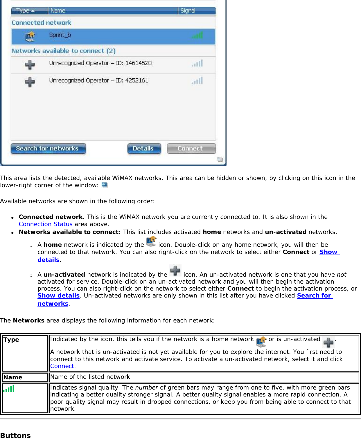 This area lists the detected, available WiMAX networks. This area can be hidden or shown, by clicking on this icon in the lower-right corner of the window: Available networks are shown in the following order:●     Connected network. This is the WiMAX network you are currently connected to. It is also shown in the Connection Status area above. ●     Networks available to connect: This list includes activated home networks and un-activated networks. ❍     A home network is indicated by the   icon. Double-click on any home network, you will then be connected to that network. You can also right-click on the network to select either Connect or Show details. ❍     A un-activated network is indicated by the   icon. An un-activated network is one that you have not activated for service. Double-click on an un-activated network and you will then begin the activation process. You can also right-click on the network to select either Connect to begin the activation process, or Show details. Un-activated networks are only shown in this list after you have clicked Search for networks.The Networks area displays the following information for each network: Type Indicated by the icon, this tells you if the network is a home network   or is un-activated  .  A network that is un-activated is not yet available for you to explore the internet. You first need to connect to this network and activate service. To activate a un-activated network, select it and click Connect. Name Name of the listed network Indicates signal quality. The number of green bars may range from one to five, with more green bars indicating a better quality stronger signal. A better quality signal enables a more rapid connection. A poor quality signal may result in dropped connections, or keep you from being able to connect to that network.Buttons