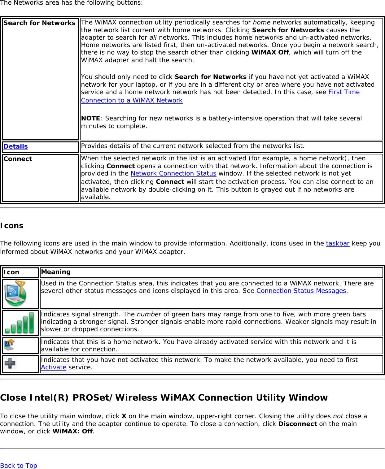 The Networks area has the following buttons: Search for Networks The WiMAX connection utility periodically searches for home networks automatically, keeping the network list current with home networks. Clicking Search for Networks causes the adapter to search for all networks. This includes home networks and un-activated networks. Home networks are listed first, then un-activated networks. Once you begin a network search, there is no way to stop the search other than clicking WiMAX Off, which will turn off the WiMAX adapter and halt the search.You should only need to click Search for Networks if you have not yet activated a WiMAX network for your laptop, or if you are in a different city or area where you have not activated service and a home network network has not been detected. In this case, see First Time Connection to a WiMAX NetworkNOTE: Searching for new networks is a battery-intensive operation that will take several minutes to complete.Details Provides details of the current network selected from the networks list. Connect When the selected network in the list is an activated (for example, a home network), then clicking Connect opens a connection with that network. Information about the connection is provided in the Network Connection Status window. If the selected network is not yet activated, then clicking Connect will start the activation process. You can also connect to an available network by double-clicking on it. This button is grayed out if no networks are available. IconsThe following icons are used in the main window to provide information. Additionally, icons used in the taskbar keep you informed about WiMAX networks and your WiMAX adapter. Icon MeaningUsed in the Connection Status area, this indicates that you are connected to a WiMAX network. There are several other status messages and icons displayed in this area. See Connection Status Messages.Indicates signal strength. The number of green bars may range from one to five, with more green bars indicating a stronger signal. Stronger signals enable more rapid connections. Weaker signals may result in slower or dropped connections.Indicates that this is a home network. You have already activated service with this network and it is available for connection. Indicates that you have not activated this network. To make the network available, you need to first Activate service. Close Intel(R) PROSet/Wireless WiMAX Connection Utility WindowTo close the utility main window, click X on the main window, upper-right corner. Closing the utility does not close a connection. The utility and the adapter continue to operate. To close a connection, click Disconnect on the main window, or click WiMAX: Off. Back to Top