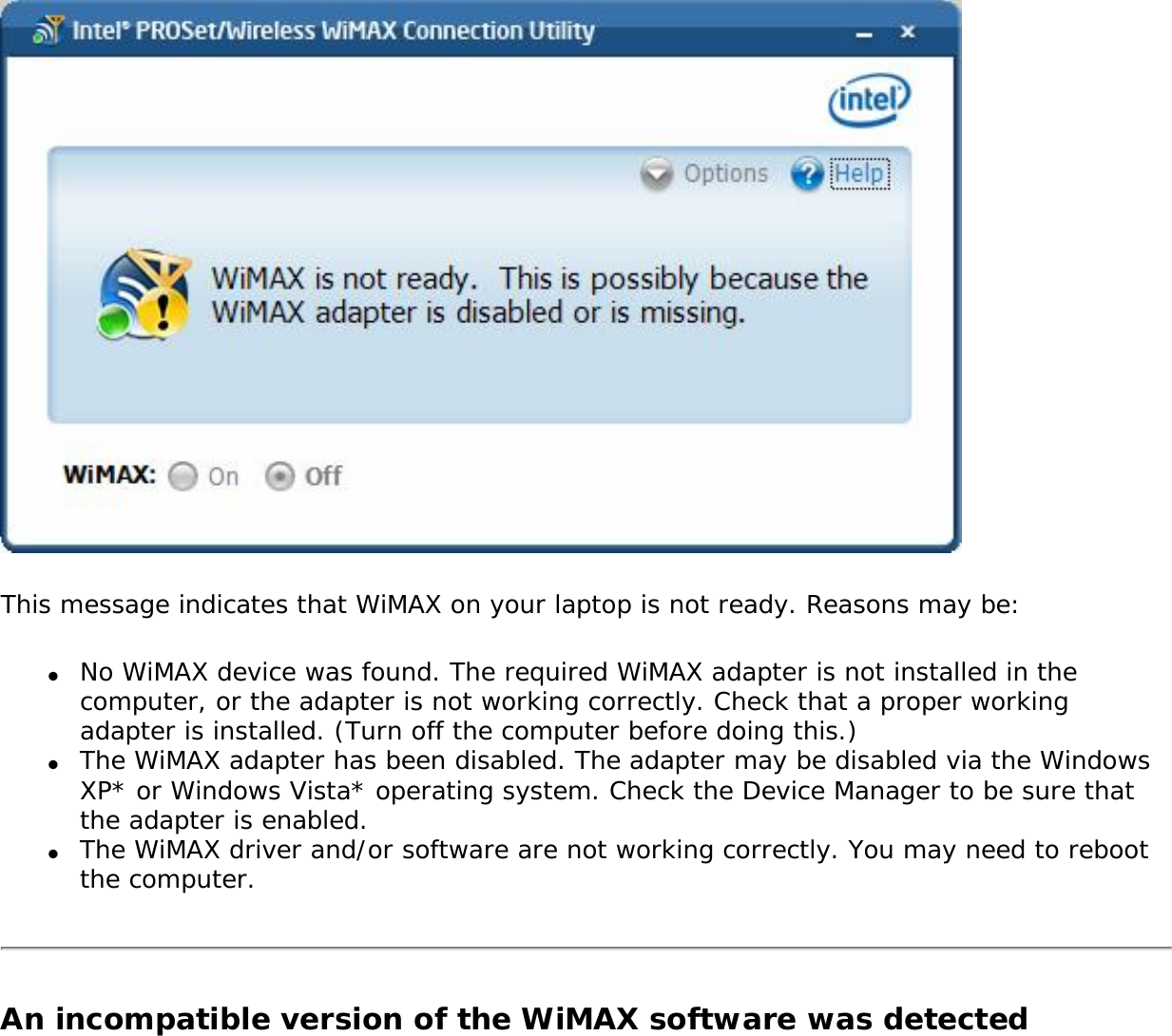 This message indicates that WiMAX on your laptop is not ready. Reasons may be:●     No WiMAX device was found. The required WiMAX adapter is not installed in the computer, or the adapter is not working correctly. Check that a proper working adapter is installed. (Turn off the computer before doing this.) ●     The WiMAX adapter has been disabled. The adapter may be disabled via the Windows XP* or Windows Vista* operating system. Check the Device Manager to be sure that the adapter is enabled.●     The WiMAX driver and/or software are not working correctly. You may need to reboot the computer.An incompatible version of the WiMAX software was detected