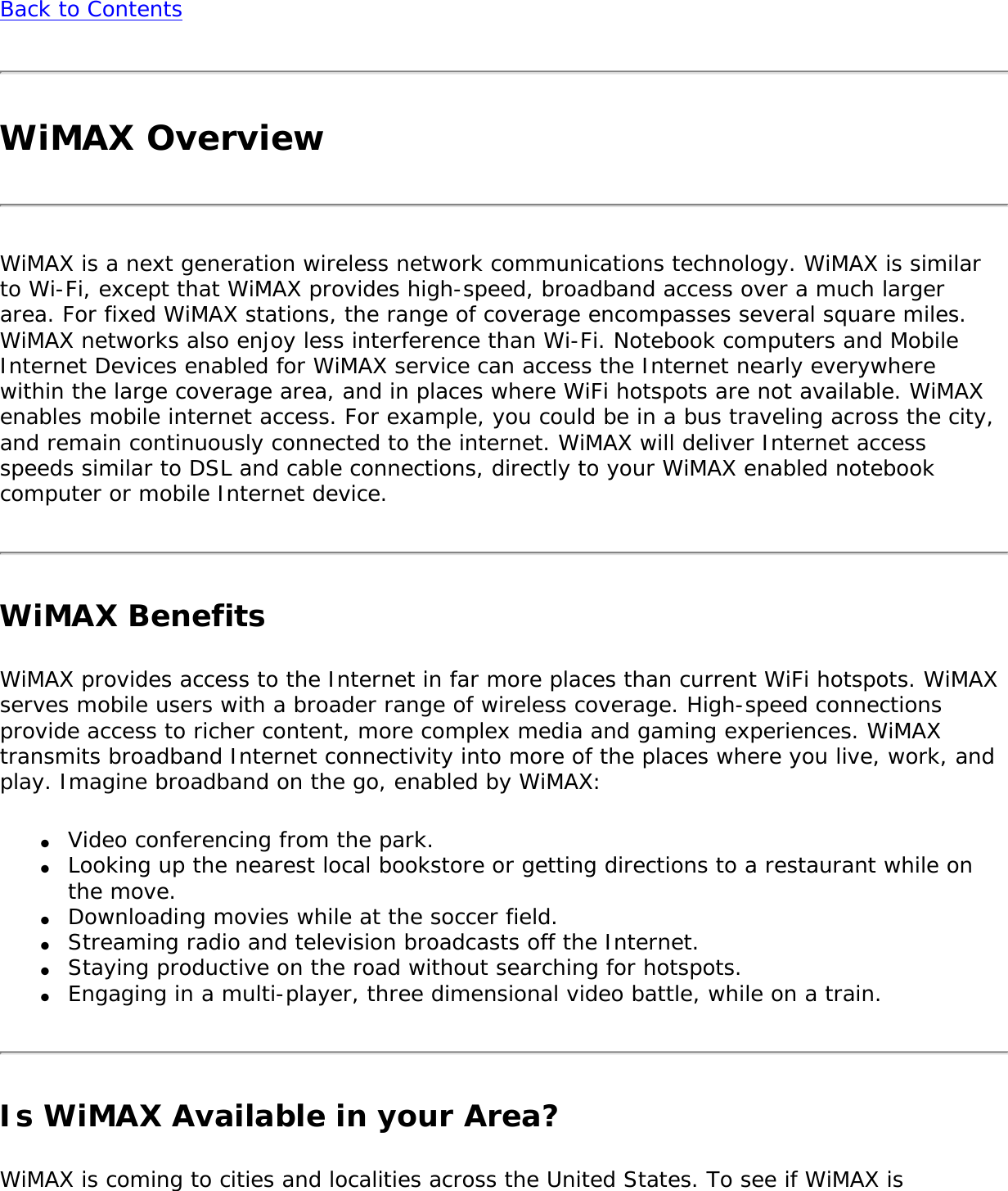 Back to ContentsWiMAX OverviewWiMAX is a next generation wireless network communications technology. WiMAX is similar to Wi-Fi, except that WiMAX provides high-speed, broadband access over a much larger area. For fixed WiMAX stations, the range of coverage encompasses several square miles. WiMAX networks also enjoy less interference than Wi-Fi. Notebook computers and Mobile Internet Devices enabled for WiMAX service can access the Internet nearly everywhere within the large coverage area, and in places where WiFi hotspots are not available. WiMAX enables mobile internet access. For example, you could be in a bus traveling across the city, and remain continuously connected to the internet. WiMAX will deliver Internet access speeds similar to DSL and cable connections, directly to your WiMAX enabled notebook computer or mobile Internet device. WiMAX BenefitsWiMAX provides access to the Internet in far more places than current WiFi hotspots. WiMAX serves mobile users with a broader range of wireless coverage. High-speed connections provide access to richer content, more complex media and gaming experiences. WiMAX transmits broadband Internet connectivity into more of the places where you live, work, and play. Imagine broadband on the go, enabled by WiMAX: ●     Video conferencing from the park. ●     Looking up the nearest local bookstore or getting directions to a restaurant while on the move.●     Downloading movies while at the soccer field.●     Streaming radio and television broadcasts off the Internet.●     Staying productive on the road without searching for hotspots. ●     Engaging in a multi-player, three dimensional video battle, while on a train.Is WiMAX Available in your Area? WiMAX is coming to cities and localities across the United States. To see if WiMAX is 