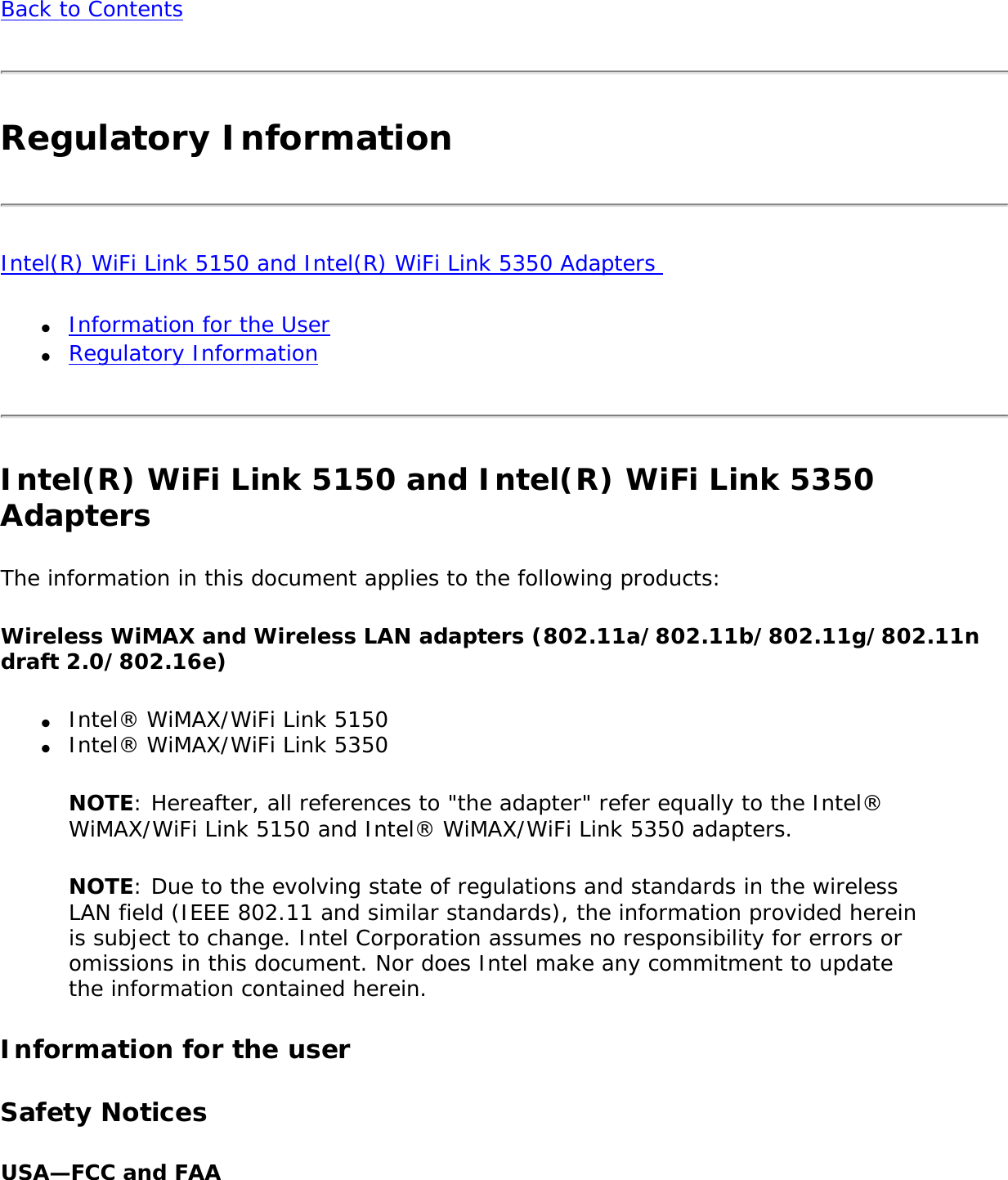 Back to ContentsRegulatory InformationIntel(R) WiFi Link 5150 and Intel(R) WiFi Link 5350 Adapters ●     Information for the User●     Regulatory InformationIntel(R) WiFi Link 5150 and Intel(R) WiFi Link 5350 Adapters The information in this document applies to the following products: Wireless WiMAX and Wireless LAN adapters (802.11a/802.11b/802.11g/802.11n draft 2.0/802.16e) ●     Intel® WiMAX/WiFi Link 5150●     Intel® WiMAX/WiFi Link 5350NOTE: Hereafter, all references to &quot;the adapter&quot; refer equally to the Intel® WiMAX/WiFi Link 5150 and Intel® WiMAX/WiFi Link 5350 adapters. NOTE: Due to the evolving state of regulations and standards in the wireless LAN field (IEEE 802.11 and similar standards), the information provided herein is subject to change. Intel Corporation assumes no responsibility for errors or omissions in this document. Nor does Intel make any commitment to update the information contained herein.Information for the userSafety NoticesUSA—FCC and FAA