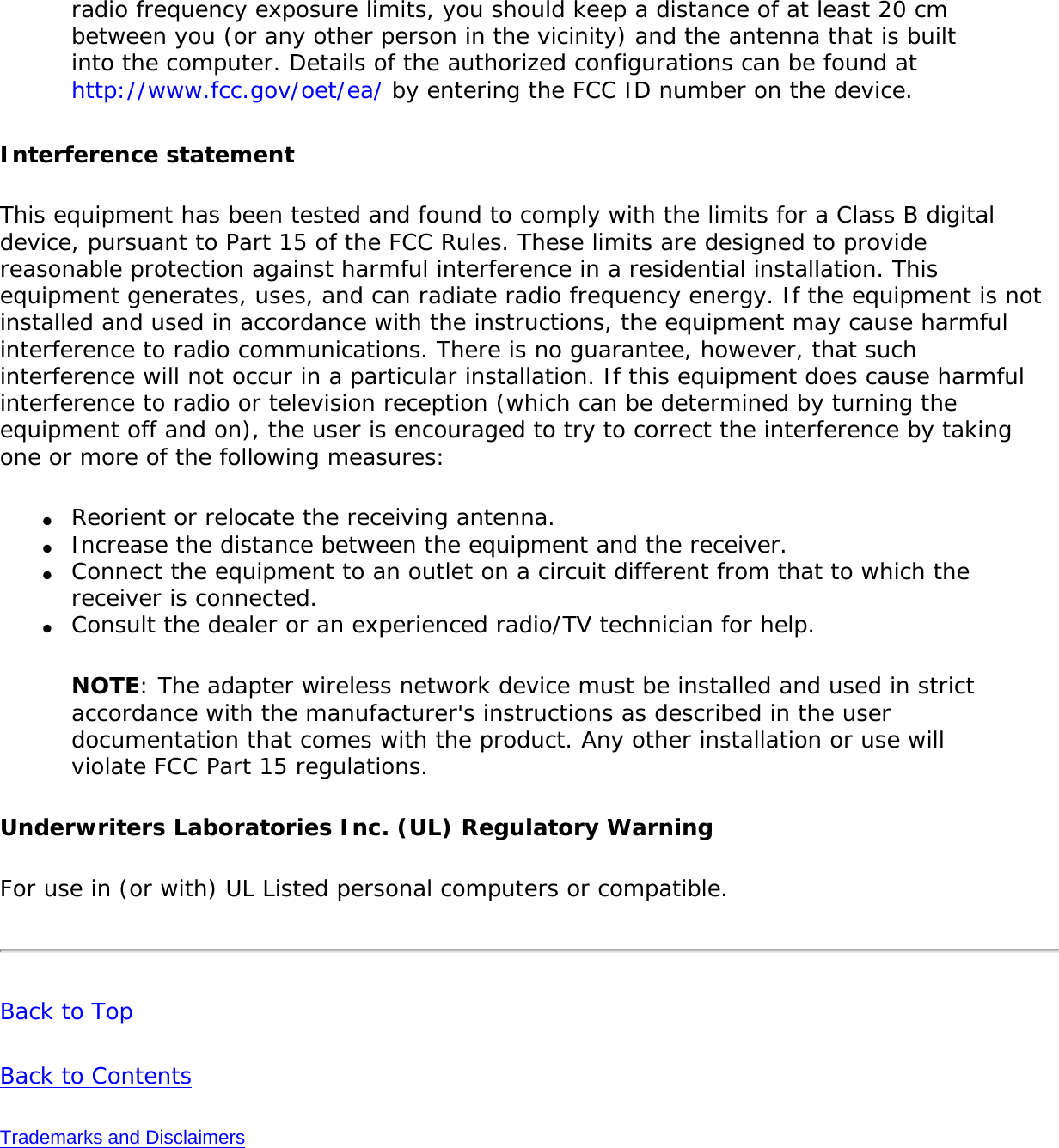 radio frequency exposure limits, you should keep a distance of at least 20 cm between you (or any other person in the vicinity) and the antenna that is built into the computer. Details of the authorized configurations can be found at http://www.fcc.gov/oet/ea/ by entering the FCC ID number on the device.Interference statementThis equipment has been tested and found to comply with the limits for a Class B digital device, pursuant to Part 15 of the FCC Rules. These limits are designed to provide reasonable protection against harmful interference in a residential installation. This equipment generates, uses, and can radiate radio frequency energy. If the equipment is not installed and used in accordance with the instructions, the equipment may cause harmful interference to radio communications. There is no guarantee, however, that such interference will not occur in a particular installation. If this equipment does cause harmful interference to radio or television reception (which can be determined by turning the equipment off and on), the user is encouraged to try to correct the interference by taking one or more of the following measures: ●     Reorient or relocate the receiving antenna. ●     Increase the distance between the equipment and the receiver. ●     Connect the equipment to an outlet on a circuit different from that to which the receiver is connected. ●     Consult the dealer or an experienced radio/TV technician for help. NOTE: The adapter wireless network device must be installed and used in strict accordance with the manufacturer&apos;s instructions as described in the user documentation that comes with the product. Any other installation or use will violate FCC Part 15 regulations.Underwriters Laboratories Inc. (UL) Regulatory WarningFor use in (or with) UL Listed personal computers or compatible. Back to TopBack to ContentsTrademarks and Disclaimers