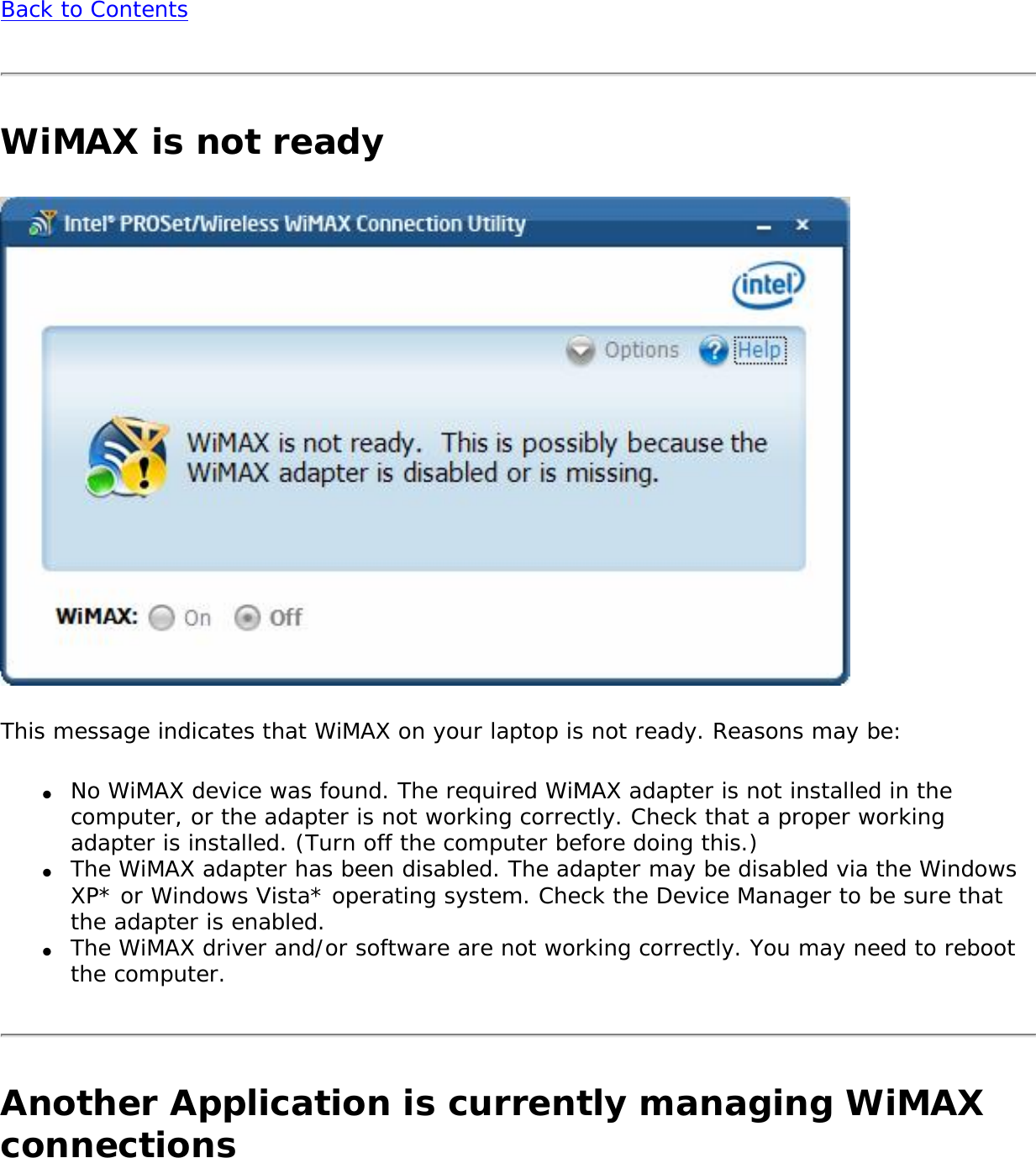 Back to ContentsWiMAX is not readyThis message indicates that WiMAX on your laptop is not ready. Reasons may be:●     No WiMAX device was found. The required WiMAX adapter is not installed in the computer, or the adapter is not working correctly. Check that a proper working adapter is installed. (Turn off the computer before doing this.) ●     The WiMAX adapter has been disabled. The adapter may be disabled via the Windows XP* or Windows Vista* operating system. Check the Device Manager to be sure that the adapter is enabled.●     The WiMAX driver and/or software are not working correctly. You may need to reboot the computer.Another Application is currently managing WiMAX connections 