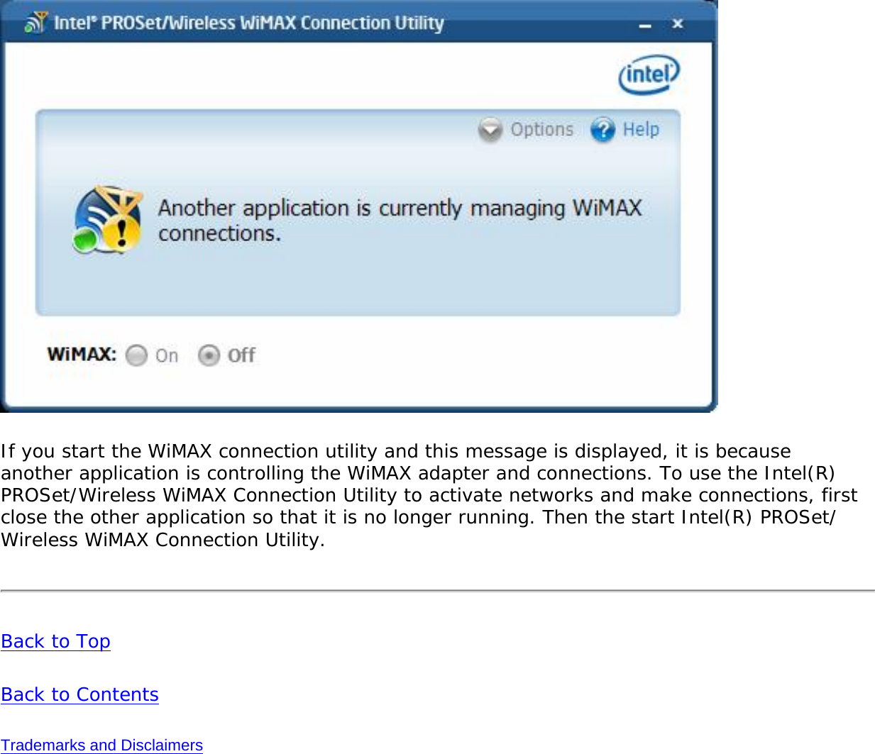 If you start the WiMAX connection utility and this message is displayed, it is because another application is controlling the WiMAX adapter and connections. To use the Intel(R) PROSet/Wireless WiMAX Connection Utility to activate networks and make connections, first close the other application so that it is no longer running. Then the start Intel(R) PROSet/Wireless WiMAX Connection Utility. Back to TopBack to ContentsTrademarks and Disclaimers