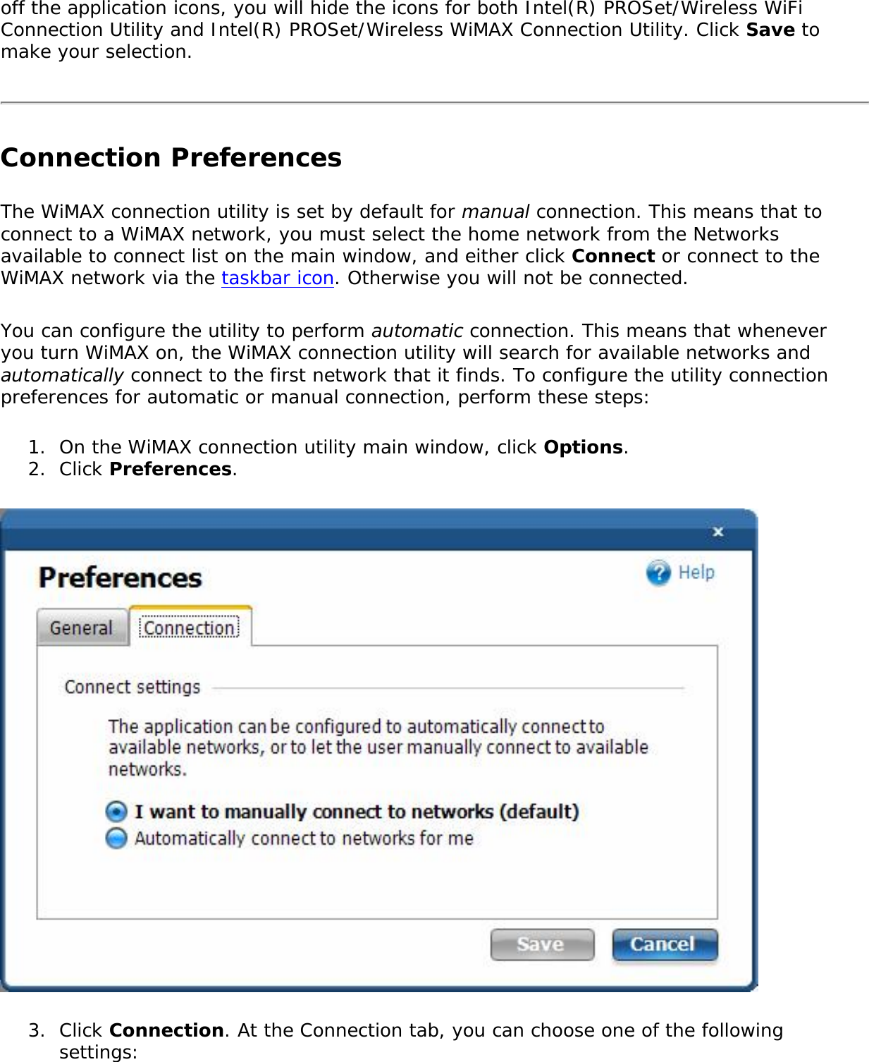 off the application icons, you will hide the icons for both Intel(R) PROSet/Wireless WiFi Connection Utility and Intel(R) PROSet/Wireless WiMAX Connection Utility. Click Save to make your selection.Connection PreferencesThe WiMAX connection utility is set by default for manual connection. This means that to connect to a WiMAX network, you must select the home network from the Networks available to connect list on the main window, and either click Connect or connect to the WiMAX network via the taskbar icon. Otherwise you will not be connected. You can configure the utility to perform automatic connection. This means that whenever you turn WiMAX on, the WiMAX connection utility will search for available networks and automatically connect to the first network that it finds. To configure the utility connection preferences for automatic or manual connection, perform these steps: 1.  On the WiMAX connection utility main window, click Options.2.  Click Preferences.3.  Click Connection. At the Connection tab, you can choose one of the following settings: 