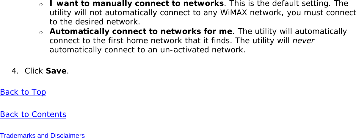 ❍     I want to manually connect to networks. This is the default setting. The utility will not automatically connect to any WiMAX network, you must connect to the desired network. ❍     Automatically connect to networks for me. The utility will automatically connect to the first home network that it finds. The utility will never automatically connect to an un-activated network. 4.  Click Save. Back to TopBack to ContentsTrademarks and Disclaimers