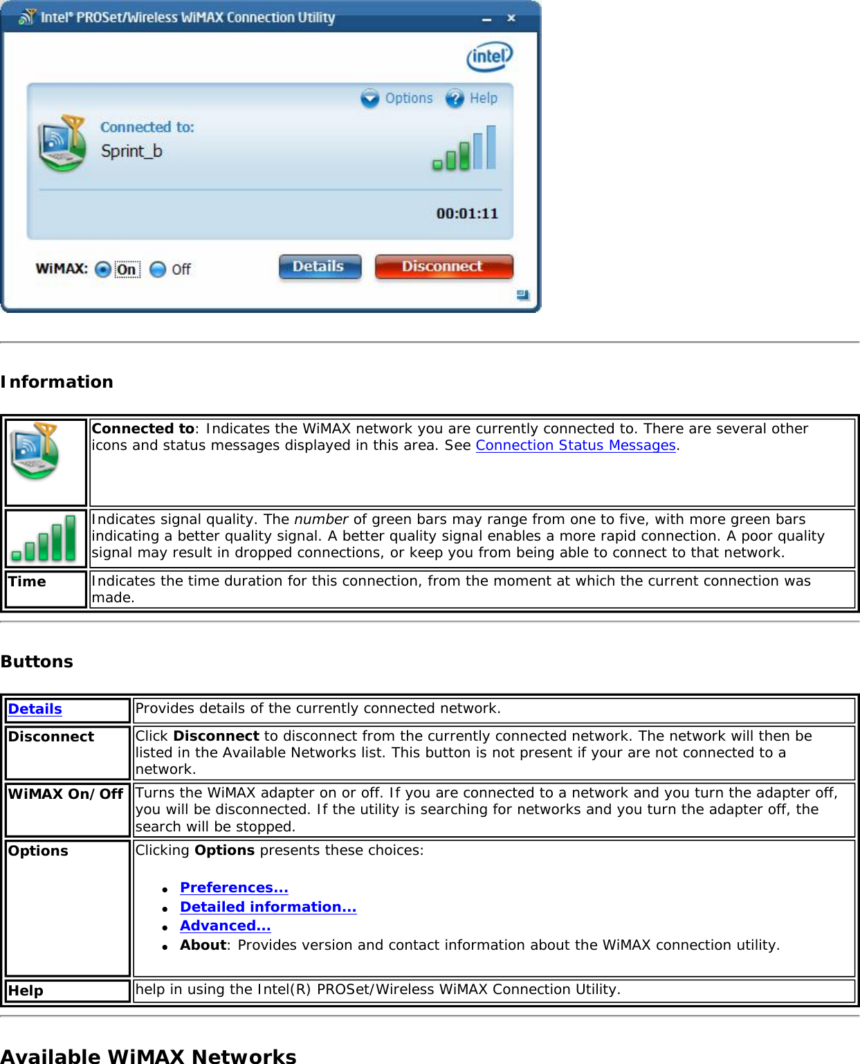 InformationConnected to: Indicates the WiMAX network you are currently connected to. There are several other icons and status messages displayed in this area. See Connection Status Messages.Indicates signal quality. The number of green bars may range from one to five, with more green bars indicating a better quality signal. A better quality signal enables a more rapid connection. A poor quality signal may result in dropped connections, or keep you from being able to connect to that network. Time Indicates the time duration for this connection, from the moment at which the current connection was made.ButtonsDetails Provides details of the currently connected network.Disconnect Click Disconnect to disconnect from the currently connected network. The network will then be listed in the Available Networks list. This button is not present if your are not connected to a network. WiMAX On/Off Turns the WiMAX adapter on or off. If you are connected to a network and you turn the adapter off, you will be disconnected. If the utility is searching for networks and you turn the adapter off, the search will be stopped. Options Clicking Options presents these choices: ●     Preferences...●     Detailed information...●     Advanced...●     About: Provides version and contact information about the WiMAX connection utility.  Help help in using the Intel(R) PROSet/Wireless WiMAX Connection Utility.Available WiMAX Networks