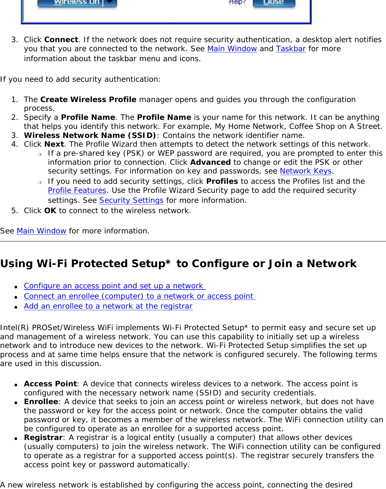 3.  Click Connect. If the network does not require security authentication, a desktop alert notifies you that you are connected to the network. See Main Window and Taskbar for more information about the taskbar menu and icons.If you need to add security authentication:1.  The Create Wireless Profile manager opens and guides you through the configuration process. 2.  Specify a Profile Name. The Profile Name is your name for this network. It can be anything that helps you identify this network. For example, My Home Network, Coffee Shop on A Street. 3.  Wireless Network Name (SSID): Contains the network identifier name. 4.  Click Next. The Profile Wizard then attempts to detect the network settings of this network. ❍     If a pre-shared key (PSK) or WEP password are required, you are prompted to enter this information prior to connection. Click Advanced to change or edit the PSK or other security settings. For information on key and passwords, see Network Keys.❍     If you need to add security settings, click Profiles to access the Profiles list and the Profile Features. Use the Profile Wizard Security page to add the required security settings. See Security Settings for more information. 5.  Click OK to connect to the wireless network. See Main Window for more information. Using Wi-Fi Protected Setup* to Configure or Join a Network ●     Configure an access point and set up a network ●     Connect an enrollee (computer) to a network or access point ●     Add an enrollee to a network at the registrarIntel(R) PROSet/Wireless WiFi implements Wi-Fi Protected Setup* to permit easy and secure set up and management of a wireless network. You can use this capability to initially set up a wireless network and to introduce new devices to the network. Wi-Fi Protected Setup simplifies the set up process and at same time helps ensure that the network is configured securely. The following terms are used in this discussion. ●     Access Point: A device that connects wireless devices to a network. The access point is configured with the necessary network name (SSID) and security credentials.●     Enrollee: A device that seeks to join an access point or wireless network, but does not have the password or key for the access point or network. Once the computer obtains the valid password or key, it becomes a member of the wireless network. The WiFi connection utility can be configured to operate as an enrollee for a supported access point.●     Registrar: A registrar is a logical entity (usually a computer) that allows other devices (usually computers) to join the wireless network. The WiFi connection utility can be configured to operate as a registrar for a supported access point(s). The registrar securely transfers the access point key or password automatically.A new wireless network is established by configuring the access point, connecting the desired 