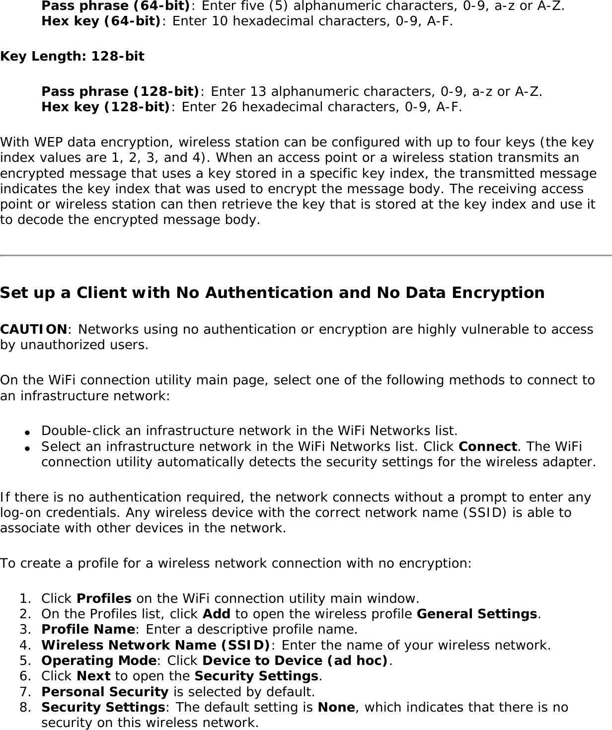 Pass phrase (64-bit): Enter five (5) alphanumeric characters, 0-9, a-z or A-Z. Hex key (64-bit): Enter 10 hexadecimal characters, 0-9, A-F.Key Length: 128-bitPass phrase (128-bit): Enter 13 alphanumeric characters, 0-9, a-z or A-Z.  Hex key (128-bit): Enter 26 hexadecimal characters, 0-9, A-F.With WEP data encryption, wireless station can be configured with up to four keys (the key index values are 1, 2, 3, and 4). When an access point or a wireless station transmits an encrypted message that uses a key stored in a specific key index, the transmitted message indicates the key index that was used to encrypt the message body. The receiving access point or wireless station can then retrieve the key that is stored at the key index and use it to decode the encrypted message body.Set up a Client with No Authentication and No Data EncryptionCAUTION: Networks using no authentication or encryption are highly vulnerable to access by unauthorized users. On the WiFi connection utility main page, select one of the following methods to connect to an infrastructure network:●     Double-click an infrastructure network in the WiFi Networks list.●     Select an infrastructure network in the WiFi Networks list. Click Connect. The WiFi connection utility automatically detects the security settings for the wireless adapter.If there is no authentication required, the network connects without a prompt to enter any log-on credentials. Any wireless device with the correct network name (SSID) is able to associate with other devices in the network.To create a profile for a wireless network connection with no encryption:1.  Click Profiles on the WiFi connection utility main window.2.  On the Profiles list, click Add to open the wireless profile General Settings.3.  Profile Name: Enter a descriptive profile name.4.  Wireless Network Name (SSID): Enter the name of your wireless network.5.  Operating Mode: Click Device to Device (ad hoc).6.  Click Next to open the Security Settings.7.  Personal Security is selected by default.8.  Security Settings: The default setting is None, which indicates that there is no security on this wireless network.