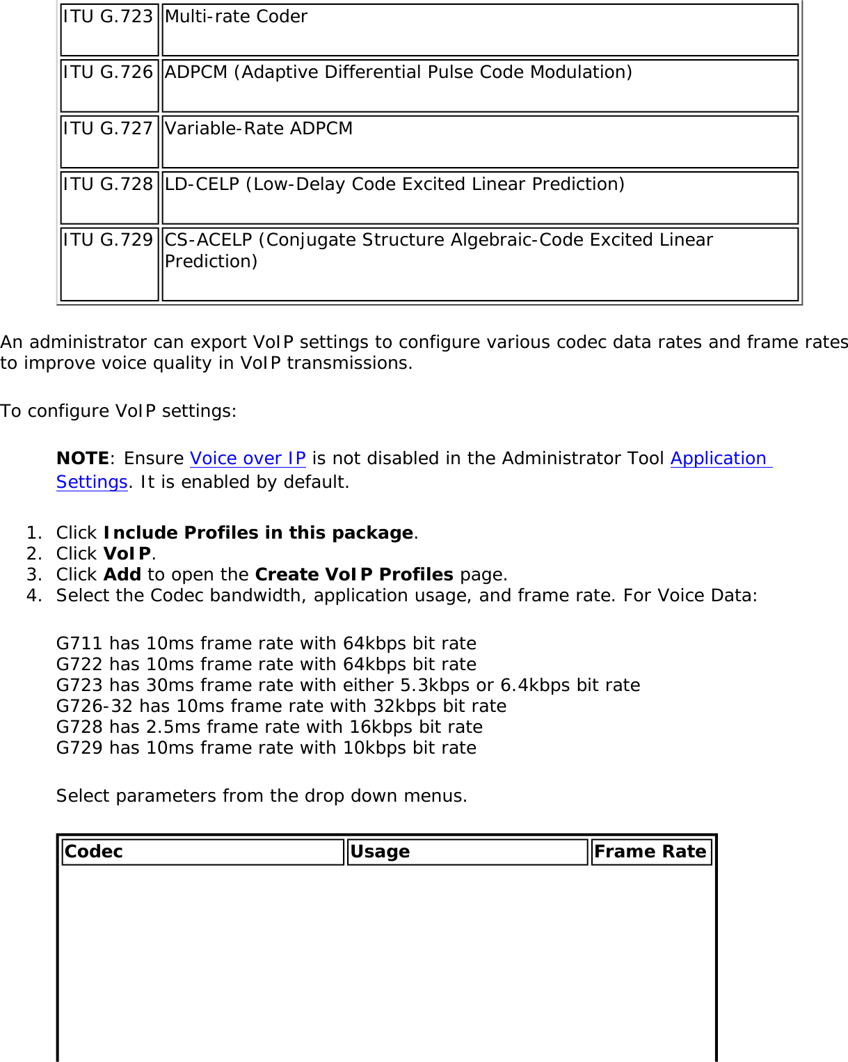 ITU G.723 Multi-rate CoderITU G.726 ADPCM (Adaptive Differential Pulse Code Modulation)ITU G.727 Variable-Rate ADPCMITU G.728 LD-CELP (Low-Delay Code Excited Linear Prediction)ITU G.729 CS-ACELP (Conjugate Structure Algebraic-Code Excited Linear Prediction)An administrator can export VoIP settings to configure various codec data rates and frame rates to improve voice quality in VoIP transmissions.To configure VoIP settings:NOTE: Ensure Voice over IP is not disabled in the Administrator Tool Application Settings. It is enabled by default.1.  Click Include Profiles in this package.2.  Click VoIP.3.  Click Add to open the Create VoIP Profiles page.4.  Select the Codec bandwidth, application usage, and frame rate. For Voice Data:G711 has 10ms frame rate with 64kbps bit rate G722 has 10ms frame rate with 64kbps bit rate G723 has 30ms frame rate with either 5.3kbps or 6.4kbps bit rate G726-32 has 10ms frame rate with 32kbps bit rate G728 has 2.5ms frame rate with 16kbps bit rate G729 has 10ms frame rate with 10kbps bit rateSelect parameters from the drop down menus. Codec Usage Frame Rate