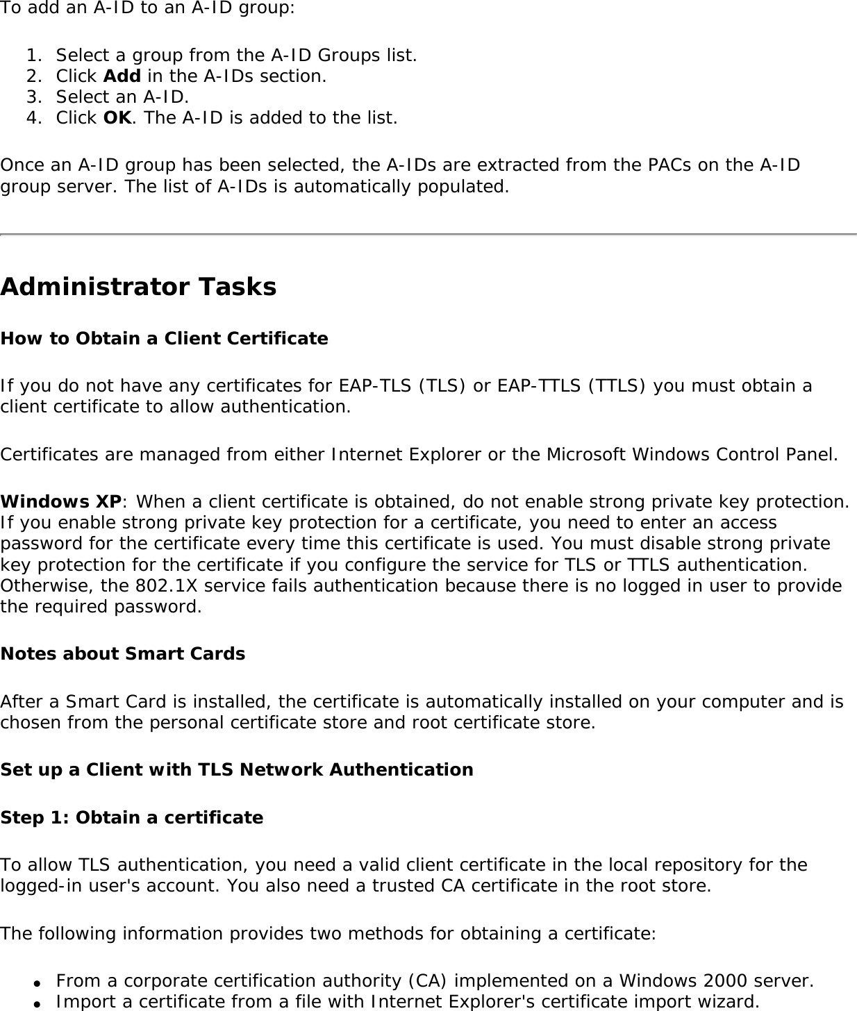 To add an A-ID to an A-ID group:1.  Select a group from the A-ID Groups list.2.  Click Add in the A-IDs section.3.  Select an A-ID.4.  Click OK. The A-ID is added to the list.Once an A-ID group has been selected, the A-IDs are extracted from the PACs on the A-ID group server. The list of A-IDs is automatically populated.Administrator TasksHow to Obtain a Client CertificateIf you do not have any certificates for EAP-TLS (TLS) or EAP-TTLS (TTLS) you must obtain a client certificate to allow authentication.Certificates are managed from either Internet Explorer or the Microsoft Windows Control Panel.Windows XP: When a client certificate is obtained, do not enable strong private key protection. If you enable strong private key protection for a certificate, you need to enter an access password for the certificate every time this certificate is used. You must disable strong private key protection for the certificate if you configure the service for TLS or TTLS authentication. Otherwise, the 802.1X service fails authentication because there is no logged in user to provide the required password.Notes about Smart CardsAfter a Smart Card is installed, the certificate is automatically installed on your computer and is chosen from the personal certificate store and root certificate store.Set up a Client with TLS Network AuthenticationStep 1: Obtain a certificateTo allow TLS authentication, you need a valid client certificate in the local repository for the logged-in user&apos;s account. You also need a trusted CA certificate in the root store.The following information provides two methods for obtaining a certificate:●     From a corporate certification authority (CA) implemented on a Windows 2000 server.●     Import a certificate from a file with Internet Explorer&apos;s certificate import wizard.