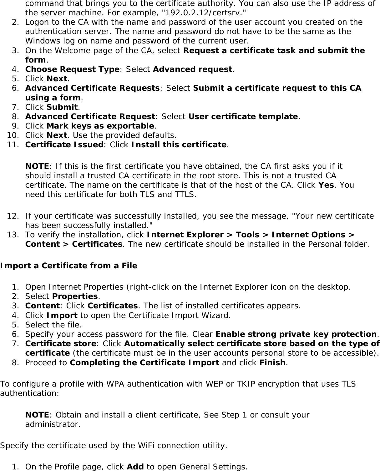 command that brings you to the certificate authority. You can also use the IP address of the server machine. For example, &quot;192.0.2.12/certsrv.&quot;2.  Logon to the CA with the name and password of the user account you created on the authentication server. The name and password do not have to be the same as the Windows log on name and password of the current user.3.  On the Welcome page of the CA, select Request a certificate task and submit the form.4.  Choose Request Type: Select Advanced request.5.  Click Next.6.  Advanced Certificate Requests: Select Submit a certificate request to this CA using a form.7.  Click Submit.8.  Advanced Certificate Request: Select User certificate template.9.  Click Mark keys as exportable.10.  Click Next. Use the provided defaults.11.  Certificate Issued: Click Install this certificate.NOTE: If this is the first certificate you have obtained, the CA first asks you if it should install a trusted CA certificate in the root store. This is not a trusted CA certificate. The name on the certificate is that of the host of the CA. Click Yes. You need this certificate for both TLS and TTLS.12.  If your certificate was successfully installed, you see the message, &quot;Your new certificate has been successfully installed.&quot;13.  To verify the installation, click Internet Explorer &gt; Tools &gt; Internet Options &gt; Content &gt; Certificates. The new certificate should be installed in the Personal folder.Import a Certificate from a File1.  Open Internet Properties (right-click on the Internet Explorer icon on the desktop.2.  Select Properties.3.  Content: Click Certificates. The list of installed certificates appears.4.  Click Import to open the Certificate Import Wizard.5.  Select the file.6.  Specify your access password for the file. Clear Enable strong private key protection.7.  Certificate store: Click Automatically select certificate store based on the type of certificate (the certificate must be in the user accounts personal store to be accessible).8.  Proceed to Completing the Certificate Import and click Finish.To configure a profile with WPA authentication with WEP or TKIP encryption that uses TLS authentication:NOTE: Obtain and install a client certificate, See Step 1 or consult your administrator.Specify the certificate used by the WiFi connection utility. 1.  On the Profile page, click Add to open General Settings.