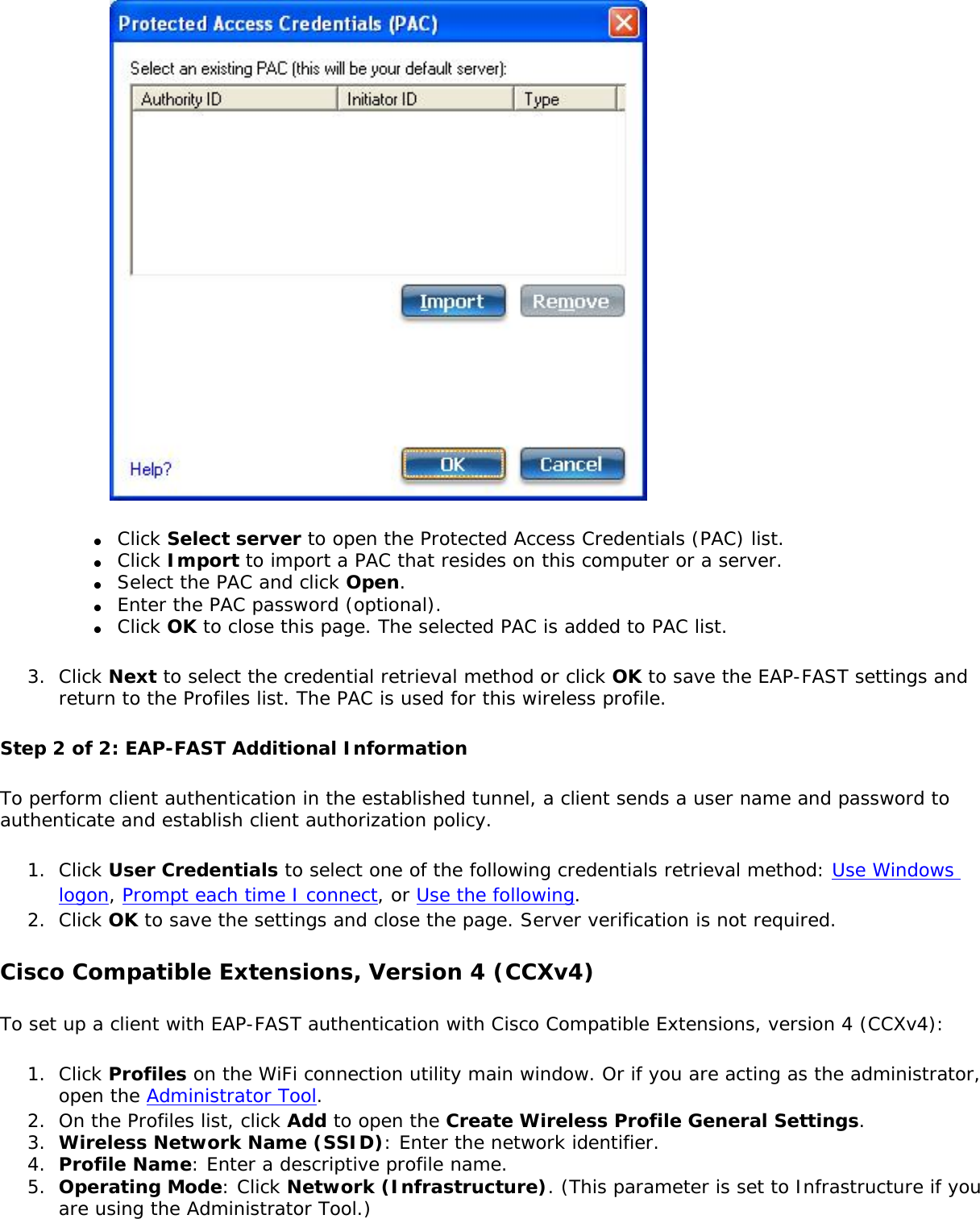 ●     Click Select server to open the Protected Access Credentials (PAC) list.●     Click Import to import a PAC that resides on this computer or a server.●     Select the PAC and click Open.●     Enter the PAC password (optional).●     Click OK to close this page. The selected PAC is added to PAC list.3.  Click Next to select the credential retrieval method or click OK to save the EAP-FAST settings and return to the Profiles list. The PAC is used for this wireless profile.Step 2 of 2: EAP-FAST Additional InformationTo perform client authentication in the established tunnel, a client sends a user name and password to authenticate and establish client authorization policy.1.  Click User Credentials to select one of the following credentials retrieval method: Use Windows logon, Prompt each time I connect, or Use the following.2.  Click OK to save the settings and close the page. Server verification is not required. Cisco Compatible Extensions, Version 4 (CCXv4) To set up a client with EAP-FAST authentication with Cisco Compatible Extensions, version 4 (CCXv4):1.  Click Profiles on the WiFi connection utility main window. Or if you are acting as the administrator, open the Administrator Tool. 2.  On the Profiles list, click Add to open the Create Wireless Profile General Settings.3.  Wireless Network Name (SSID): Enter the network identifier.4.  Profile Name: Enter a descriptive profile name.5.  Operating Mode: Click Network (Infrastructure). (This parameter is set to Infrastructure if you are using the Administrator Tool.)