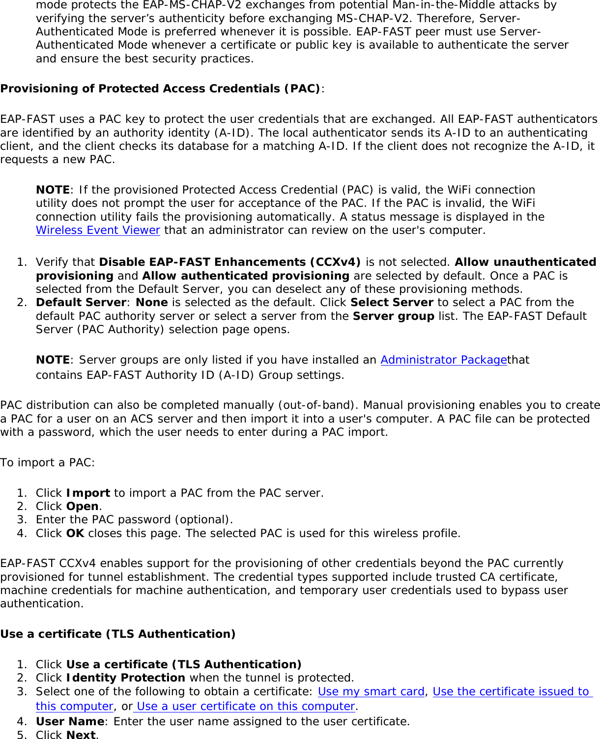 mode protects the EAP-MS-CHAP-V2 exchanges from potential Man-in-the-Middle attacks by verifying the server’s authenticity before exchanging MS-CHAP-V2. Therefore, Server-Authenticated Mode is preferred whenever it is possible. EAP-FAST peer must use Server-Authenticated Mode whenever a certificate or public key is available to authenticate the server and ensure the best security practices.Provisioning of Protected Access Credentials (PAC): EAP-FAST uses a PAC key to protect the user credentials that are exchanged. All EAP-FAST authenticators are identified by an authority identity (A-ID). The local authenticator sends its A-ID to an authenticating client, and the client checks its database for a matching A-ID. If the client does not recognize the A-ID, it requests a new PAC.NOTE: If the provisioned Protected Access Credential (PAC) is valid, the WiFi connection utility does not prompt the user for acceptance of the PAC. If the PAC is invalid, the WiFi connection utility fails the provisioning automatically. A status message is displayed in the Wireless Event Viewer that an administrator can review on the user&apos;s computer.1.  Verify that Disable EAP-FAST Enhancements (CCXv4) is not selected. Allow unauthenticated provisioning and Allow authenticated provisioning are selected by default. Once a PAC is selected from the Default Server, you can deselect any of these provisioning methods.2.  Default Server: None is selected as the default. Click Select Server to select a PAC from the default PAC authority server or select a server from the Server group list. The EAP-FAST Default Server (PAC Authority) selection page opens.NOTE: Server groups are only listed if you have installed an Administrator Packagethat contains EAP-FAST Authority ID (A-ID) Group settings.PAC distribution can also be completed manually (out-of-band). Manual provisioning enables you to create a PAC for a user on an ACS server and then import it into a user&apos;s computer. A PAC file can be protected with a password, which the user needs to enter during a PAC import.To import a PAC:1.  Click Import to import a PAC from the PAC server.2.  Click Open.3.  Enter the PAC password (optional).4.  Click OK closes this page. The selected PAC is used for this wireless profile.EAP-FAST CCXv4 enables support for the provisioning of other credentials beyond the PAC currently provisioned for tunnel establishment. The credential types supported include trusted CA certificate, machine credentials for machine authentication, and temporary user credentials used to bypass user authentication.Use a certificate (TLS Authentication)1.  Click Use a certificate (TLS Authentication)2.  Click Identity Protection when the tunnel is protected.3.  Select one of the following to obtain a certificate: Use my smart card, Use the certificate issued to this computer, or Use a user certificate on this computer.4.  User Name: Enter the user name assigned to the user certificate.5.  Click Next.