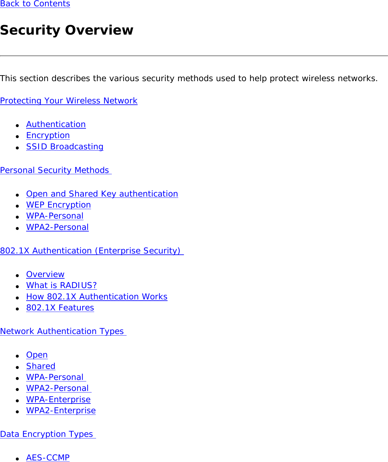 Back to ContentsSecurity OverviewThis section describes the various security methods used to help protect wireless networks.Protecting Your Wireless Network●     Authentication●     Encryption●     SSID BroadcastingPersonal Security Methods ●     Open and Shared Key authentication●     WEP Encryption●     WPA-Personal●     WPA2-Personal 802.1X Authentication (Enterprise Security) ●     Overview●     What is RADIUS?●     How 802.1X Authentication Works●     802.1X FeaturesNetwork Authentication Types ●     Open●     Shared●     WPA-Personal ●     WPA2-Personal ●     WPA-Enterprise●     WPA2-EnterpriseData Encryption Types ●     AES-CCMP