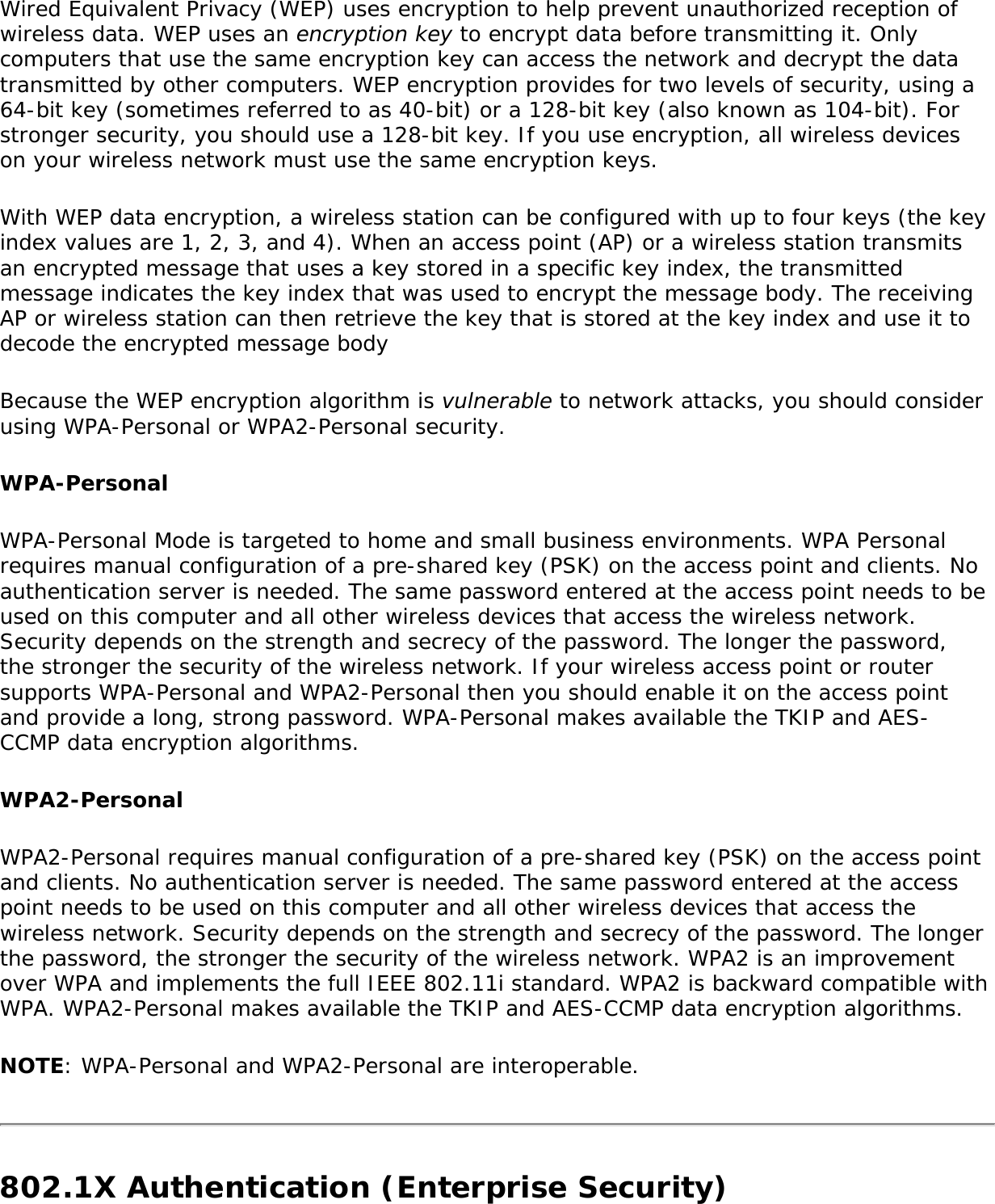 Wired Equivalent Privacy (WEP) uses encryption to help prevent unauthorized reception of wireless data. WEP uses an encryption key to encrypt data before transmitting it. Only computers that use the same encryption key can access the network and decrypt the data transmitted by other computers. WEP encryption provides for two levels of security, using a 64-bit key (sometimes referred to as 40-bit) or a 128-bit key (also known as 104-bit). For stronger security, you should use a 128-bit key. If you use encryption, all wireless devices on your wireless network must use the same encryption keys. With WEP data encryption, a wireless station can be configured with up to four keys (the key index values are 1, 2, 3, and 4). When an access point (AP) or a wireless station transmits an encrypted message that uses a key stored in a specific key index, the transmitted message indicates the key index that was used to encrypt the message body. The receiving AP or wireless station can then retrieve the key that is stored at the key index and use it to decode the encrypted message bodyBecause the WEP encryption algorithm is vulnerable to network attacks, you should consider using WPA-Personal or WPA2-Personal security.WPA-Personal WPA-Personal Mode is targeted to home and small business environments. WPA Personal requires manual configuration of a pre-shared key (PSK) on the access point and clients. No authentication server is needed. The same password entered at the access point needs to be used on this computer and all other wireless devices that access the wireless network. Security depends on the strength and secrecy of the password. The longer the password, the stronger the security of the wireless network. If your wireless access point or router supports WPA-Personal and WPA2-Personal then you should enable it on the access point and provide a long, strong password. WPA-Personal makes available the TKIP and AES-CCMP data encryption algorithms.WPA2-PersonalWPA2-Personal requires manual configuration of a pre-shared key (PSK) on the access point and clients. No authentication server is needed. The same password entered at the access point needs to be used on this computer and all other wireless devices that access the wireless network. Security depends on the strength and secrecy of the password. The longer the password, the stronger the security of the wireless network. WPA2 is an improvement over WPA and implements the full IEEE 802.11i standard. WPA2 is backward compatible with WPA. WPA2-Personal makes available the TKIP and AES-CCMP data encryption algorithms.NOTE: WPA-Personal and WPA2-Personal are interoperable.802.1X Authentication (Enterprise Security)