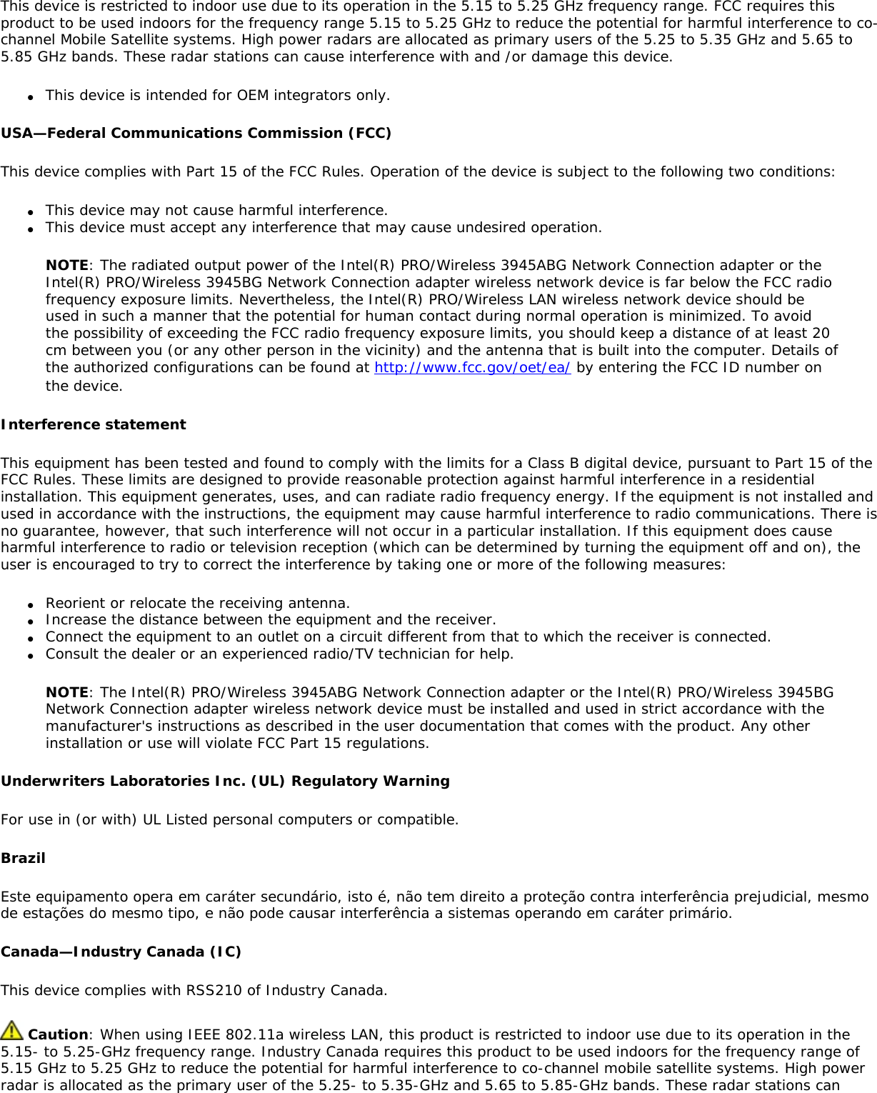This device is restricted to indoor use due to its operation in the 5.15 to 5.25 GHz frequency range. FCC requires this product to be used indoors for the frequency range 5.15 to 5.25 GHz to reduce the potential for harmful interference to co-channel Mobile Satellite systems. High power radars are allocated as primary users of the 5.25 to 5.35 GHz and 5.65 to 5.85 GHz bands. These radar stations can cause interference with and /or damage this device.●     This device is intended for OEM integrators only.USA—Federal Communications Commission (FCC)This device complies with Part 15 of the FCC Rules. Operation of the device is subject to the following two conditions:●     This device may not cause harmful interference.●     This device must accept any interference that may cause undesired operation.NOTE: The radiated output power of the Intel(R) PRO/Wireless 3945ABG Network Connection adapter or the Intel(R) PRO/Wireless 3945BG Network Connection adapter wireless network device is far below the FCC radio frequency exposure limits. Nevertheless, the Intel(R) PRO/Wireless LAN wireless network device should be used in such a manner that the potential for human contact during normal operation is minimized. To avoid the possibility of exceeding the FCC radio frequency exposure limits, you should keep a distance of at least 20 cm between you (or any other person in the vicinity) and the antenna that is built into the computer. Details of the authorized configurations can be found at http://www.fcc.gov/oet/ea/ by entering the FCC ID number on the device.Interference statementThis equipment has been tested and found to comply with the limits for a Class B digital device, pursuant to Part 15 of the FCC Rules. These limits are designed to provide reasonable protection against harmful interference in a residential installation. This equipment generates, uses, and can radiate radio frequency energy. If the equipment is not installed and used in accordance with the instructions, the equipment may cause harmful interference to radio communications. There is no guarantee, however, that such interference will not occur in a particular installation. If this equipment does cause harmful interference to radio or television reception (which can be determined by turning the equipment off and on), the user is encouraged to try to correct the interference by taking one or more of the following measures:●     Reorient or relocate the receiving antenna.●     Increase the distance between the equipment and the receiver.●     Connect the equipment to an outlet on a circuit different from that to which the receiver is connected.●     Consult the dealer or an experienced radio/TV technician for help.NOTE: The Intel(R) PRO/Wireless 3945ABG Network Connection adapter or the Intel(R) PRO/Wireless 3945BG Network Connection adapter wireless network device must be installed and used in strict accordance with the manufacturer&apos;s instructions as described in the user documentation that comes with the product. Any other installation or use will violate FCC Part 15 regulations.Underwriters Laboratories Inc. (UL) Regulatory Warning For use in (or with) UL Listed personal computers or compatible. BrazilEste equipamento opera em caráter secundário, isto é, não tem direito a proteção contra interferência prejudicial, mesmo de estações do mesmo tipo, e não pode causar interferência a sistemas operando em caráter primário.Canada—Industry Canada (IC)This device complies with RSS210 of Industry Canada. Caution: When using IEEE 802.11a wireless LAN, this product is restricted to indoor use due to its operation in the 5.15- to 5.25-GHz frequency range. Industry Canada requires this product to be used indoors for the frequency range of 5.15 GHz to 5.25 GHz to reduce the potential for harmful interference to co-channel mobile satellite systems. High power radar is allocated as the primary user of the 5.25- to 5.35-GHz and 5.65 to 5.85-GHz bands. These radar stations can 