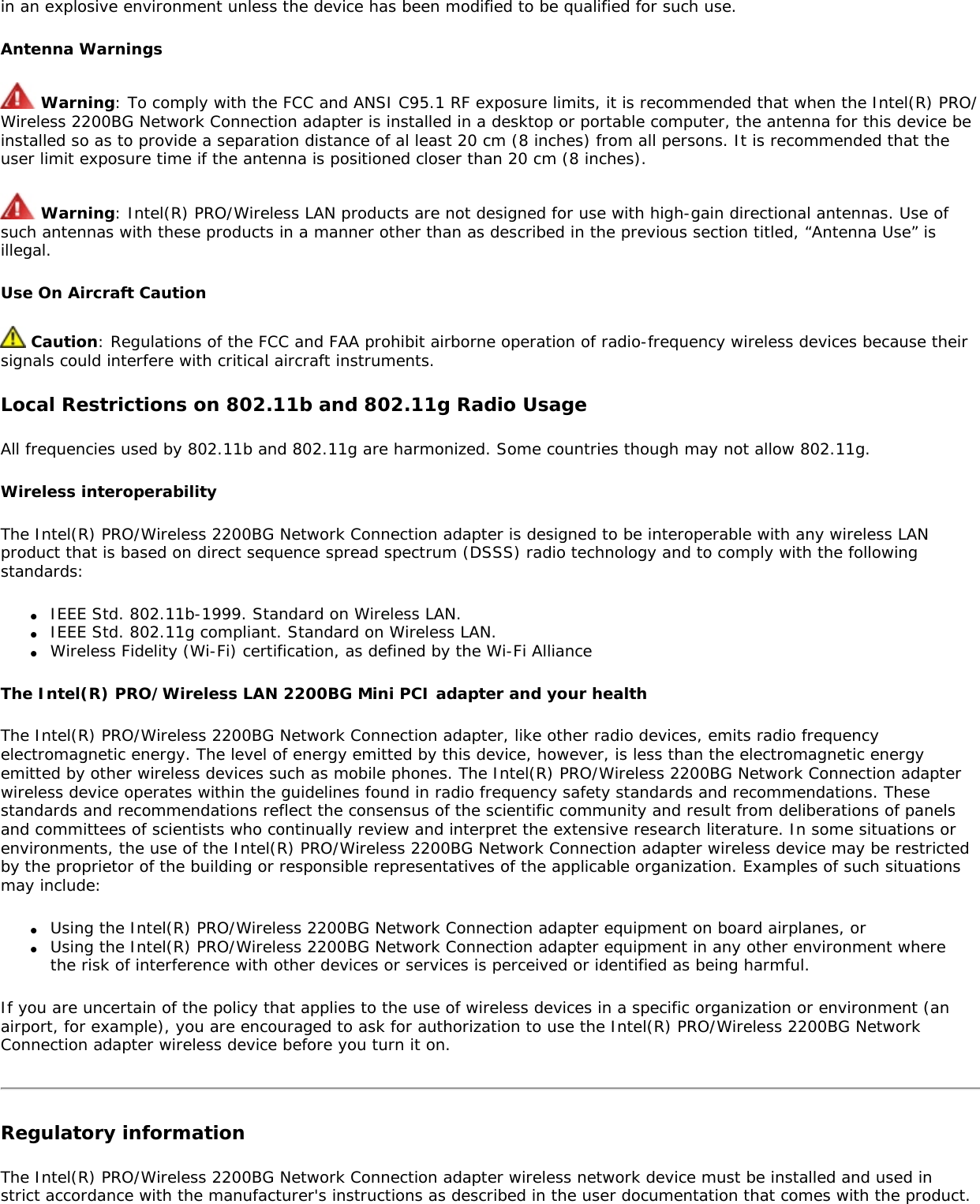 in an explosive environment unless the device has been modified to be qualified for such use.Antenna Warnings Warning: To comply with the FCC and ANSI C95.1 RF exposure limits, it is recommended that when the Intel(R) PRO/Wireless 2200BG Network Connection adapter is installed in a desktop or portable computer, the antenna for this device be installed so as to provide a separation distance of al least 20 cm (8 inches) from all persons. It is recommended that the user limit exposure time if the antenna is positioned closer than 20 cm (8 inches). Warning: Intel(R) PRO/Wireless LAN products are not designed for use with high-gain directional antennas. Use of such antennas with these products in a manner other than as described in the previous section titled, “Antenna Use” is illegal. Use On Aircraft Caution Caution: Regulations of the FCC and FAA prohibit airborne operation of radio-frequency wireless devices because their signals could interfere with critical aircraft instruments.Local Restrictions on 802.11b and 802.11g Radio UsageAll frequencies used by 802.11b and 802.11g are harmonized. Some countries though may not allow 802.11g.Wireless interoperabilityThe Intel(R) PRO/Wireless 2200BG Network Connection adapter is designed to be interoperable with any wireless LAN product that is based on direct sequence spread spectrum (DSSS) radio technology and to comply with the following standards:●     IEEE Std. 802.11b-1999. Standard on Wireless LAN.●     IEEE Std. 802.11g compliant. Standard on Wireless LAN.●     Wireless Fidelity (Wi-Fi) certification, as defined by the Wi-Fi AllianceThe Intel(R) PRO/Wireless LAN 2200BG Mini PCI adapter and your healthThe Intel(R) PRO/Wireless 2200BG Network Connection adapter, like other radio devices, emits radio frequency electromagnetic energy. The level of energy emitted by this device, however, is less than the electromagnetic energy emitted by other wireless devices such as mobile phones. The Intel(R) PRO/Wireless 2200BG Network Connection adapter wireless device operates within the guidelines found in radio frequency safety standards and recommendations. These standards and recommendations reflect the consensus of the scientific community and result from deliberations of panels and committees of scientists who continually review and interpret the extensive research literature. In some situations or environments, the use of the Intel(R) PRO/Wireless 2200BG Network Connection adapter wireless device may be restricted by the proprietor of the building or responsible representatives of the applicable organization. Examples of such situations may include:●     Using the Intel(R) PRO/Wireless 2200BG Network Connection adapter equipment on board airplanes, or●     Using the Intel(R) PRO/Wireless 2200BG Network Connection adapter equipment in any other environment where the risk of interference with other devices or services is perceived or identified as being harmful.If you are uncertain of the policy that applies to the use of wireless devices in a specific organization or environment (an airport, for example), you are encouraged to ask for authorization to use the Intel(R) PRO/Wireless 2200BG Network Connection adapter wireless device before you turn it on.Regulatory informationThe Intel(R) PRO/Wireless 2200BG Network Connection adapter wireless network device must be installed and used in strict accordance with the manufacturer&apos;s instructions as described in the user documentation that comes with the product. 