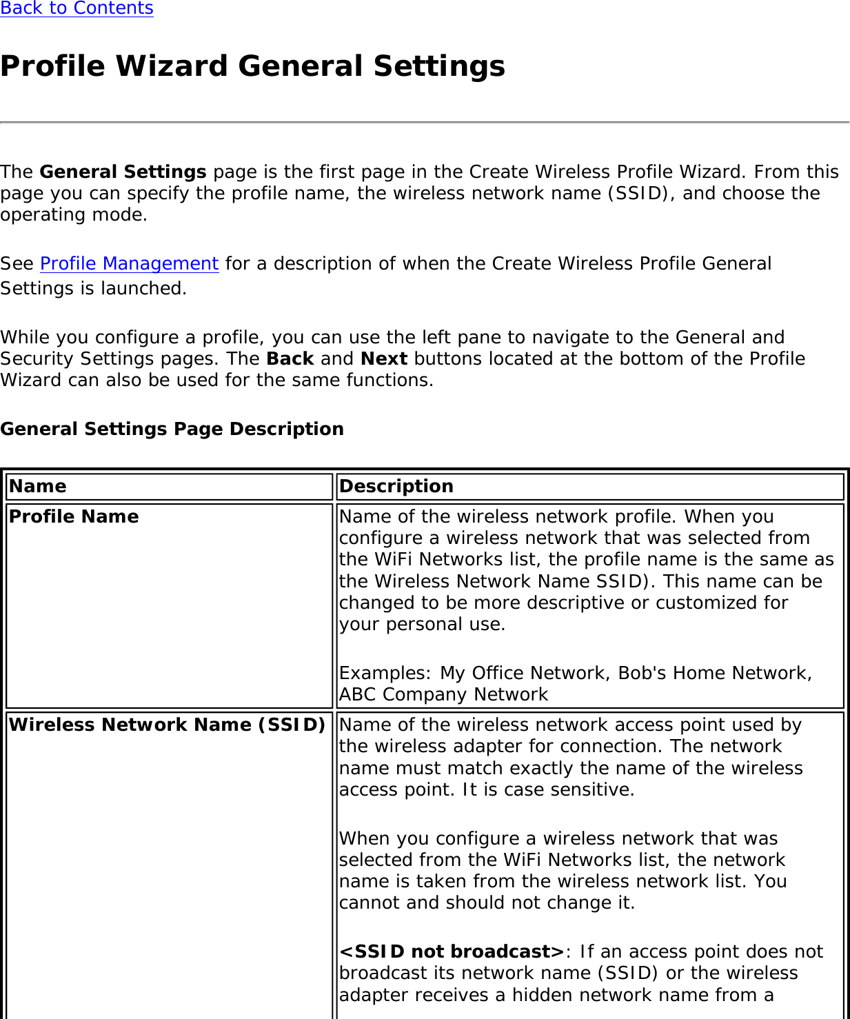 Back to ContentsProfile Wizard General SettingsThe General Settings page is the first page in the Create Wireless Profile Wizard. From this page you can specify the profile name, the wireless network name (SSID), and choose the operating mode.See Profile Management for a description of when the Create Wireless Profile General Settings is launched.While you configure a profile, you can use the left pane to navigate to the General and Security Settings pages. The Back and Next buttons located at the bottom of the Profile Wizard can also be used for the same functions.General Settings Page DescriptionName DescriptionProfile Name Name of the wireless network profile. When you configure a wireless network that was selected from the WiFi Networks list, the profile name is the same as the Wireless Network Name SSID). This name can be changed to be more descriptive or customized for your personal use.Examples: My Office Network, Bob&apos;s Home Network, ABC Company NetworkWireless Network Name (SSID) Name of the wireless network access point used by the wireless adapter for connection. The network name must match exactly the name of the wireless access point. It is case sensitive.When you configure a wireless network that was selected from the WiFi Networks list, the network name is taken from the wireless network list. You cannot and should not change it.&lt;SSID not broadcast&gt;: If an access point does not broadcast its network name (SSID) or the wireless adapter receives a hidden network name from a 