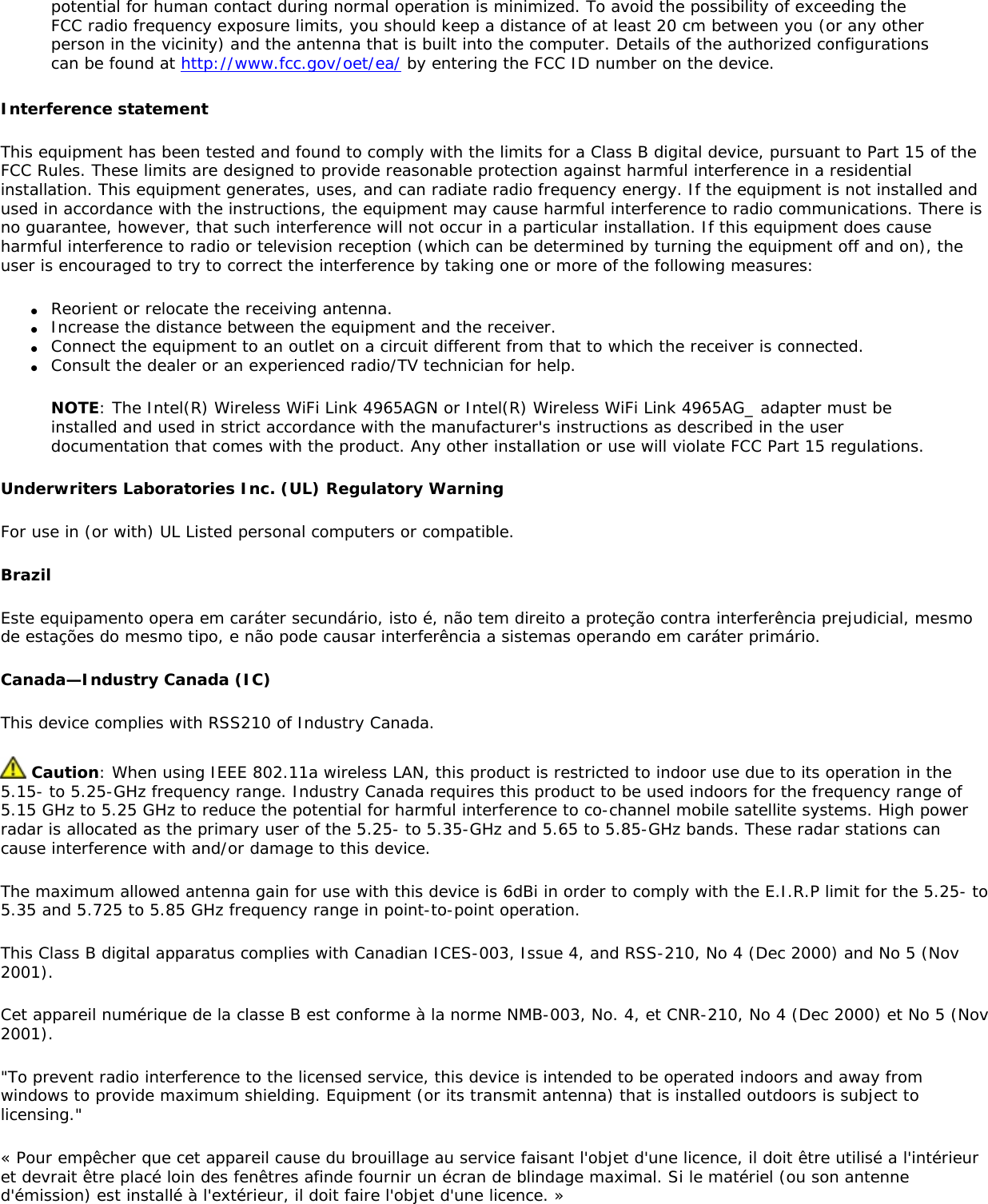 potential for human contact during normal operation is minimized. To avoid the possibility of exceeding the FCC radio frequency exposure limits, you should keep a distance of at least 20 cm between you (or any other person in the vicinity) and the antenna that is built into the computer. Details of the authorized configurations can be found at http://www.fcc.gov/oet/ea/ by entering the FCC ID number on the device.Interference statementThis equipment has been tested and found to comply with the limits for a Class B digital device, pursuant to Part 15 of the FCC Rules. These limits are designed to provide reasonable protection against harmful interference in a residential installation. This equipment generates, uses, and can radiate radio frequency energy. If the equipment is not installed and used in accordance with the instructions, the equipment may cause harmful interference to radio communications. There is no guarantee, however, that such interference will not occur in a particular installation. If this equipment does cause harmful interference to radio or television reception (which can be determined by turning the equipment off and on), the user is encouraged to try to correct the interference by taking one or more of the following measures:●     Reorient or relocate the receiving antenna.●     Increase the distance between the equipment and the receiver.●     Connect the equipment to an outlet on a circuit different from that to which the receiver is connected.●     Consult the dealer or an experienced radio/TV technician for help.NOTE: The Intel(R) Wireless WiFi Link 4965AGN or Intel(R) Wireless WiFi Link 4965AG_ adapter must be installed and used in strict accordance with the manufacturer&apos;s instructions as described in the user documentation that comes with the product. Any other installation or use will violate FCC Part 15 regulations.Underwriters Laboratories Inc. (UL) Regulatory WarningFor use in (or with) UL Listed personal computers or compatible.Brazil Este equipamento opera em caráter secundário, isto é, não tem direito a proteção contra interferência prejudicial, mesmo de estações do mesmo tipo, e não pode causar interferência a sistemas operando em caráter primário. Canada—Industry Canada (IC)This device complies with RSS210 of Industry Canada.  Caution: When using IEEE 802.11a wireless LAN, this product is restricted to indoor use due to its operation in the 5.15- to 5.25-GHz frequency range. Industry Canada requires this product to be used indoors for the frequency range of 5.15 GHz to 5.25 GHz to reduce the potential for harmful interference to co-channel mobile satellite systems. High power radar is allocated as the primary user of the 5.25- to 5.35-GHz and 5.65 to 5.85-GHz bands. These radar stations can cause interference with and/or damage to this device.The maximum allowed antenna gain for use with this device is 6dBi in order to comply with the E.I.R.P limit for the 5.25- to 5.35 and 5.725 to 5.85 GHz frequency range in point-to-point operation.This Class B digital apparatus complies with Canadian ICES-003, Issue 4, and RSS-210, No 4 (Dec 2000) and No 5 (Nov 2001). Cet appareil numérique de la classe B est conforme à la norme NMB-003, No. 4, et CNR-210, No 4 (Dec 2000) et No 5 (Nov 2001). &quot;To prevent radio interference to the licensed service, this device is intended to be operated indoors and away from windows to provide maximum shielding. Equipment (or its transmit antenna) that is installed outdoors is subject to licensing.&quot; « Pour empêcher que cet appareil cause du brouillage au service faisant l&apos;objet d&apos;une licence, il doit être utilisé a l&apos;intérieur et devrait être placé loin des fenêtres afinde fournir un écran de blindage maximal. Si le matériel (ou son antenne d&apos;émission) est installé à l&apos;extérieur, il doit faire l&apos;objet d&apos;une licence. » 