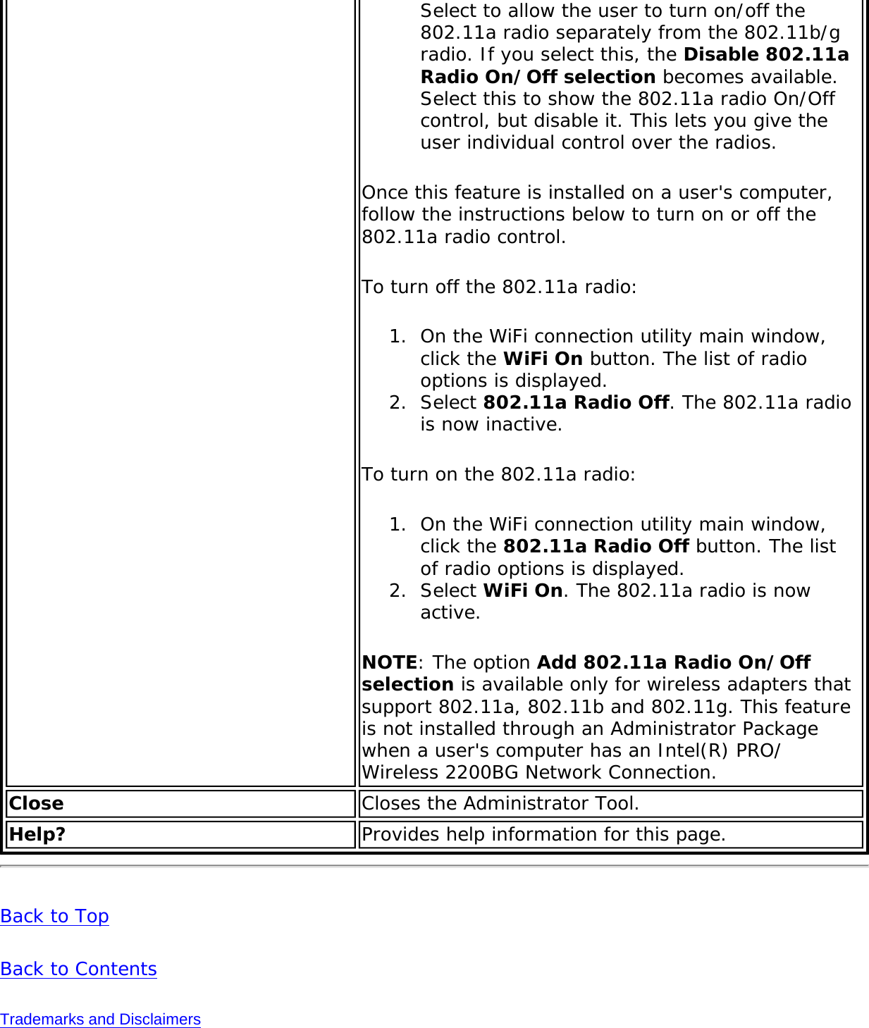 Select to allow the user to turn on/off the 802.11a radio separately from the 802.11b/g radio. If you select this, the Disable 802.11a Radio On/Off selection becomes available. Select this to show the 802.11a radio On/Off control, but disable it. This lets you give the user individual control over the radios. Once this feature is installed on a user&apos;s computer, follow the instructions below to turn on or off the 802.11a radio control. To turn off the 802.11a radio:1.  On the WiFi connection utility main window, click the WiFi On button. The list of radio options is displayed.2.  Select 802.11a Radio Off. The 802.11a radio is now inactive.To turn on the 802.11a radio:1.  On the WiFi connection utility main window, click the 802.11a Radio Off button. The list of radio options is displayed.2.  Select WiFi On. The 802.11a radio is now active.NOTE: The option Add 802.11a Radio On/Off selection is available only for wireless adapters that support 802.11a, 802.11b and 802.11g. This feature is not installed through an Administrator Package when a user&apos;s computer has an Intel(R) PRO/Wireless 2200BG Network Connection. Close  Closes the Administrator Tool. Help? Provides help information for this page.Back to TopBack to ContentsTrademarks and Disclaimers