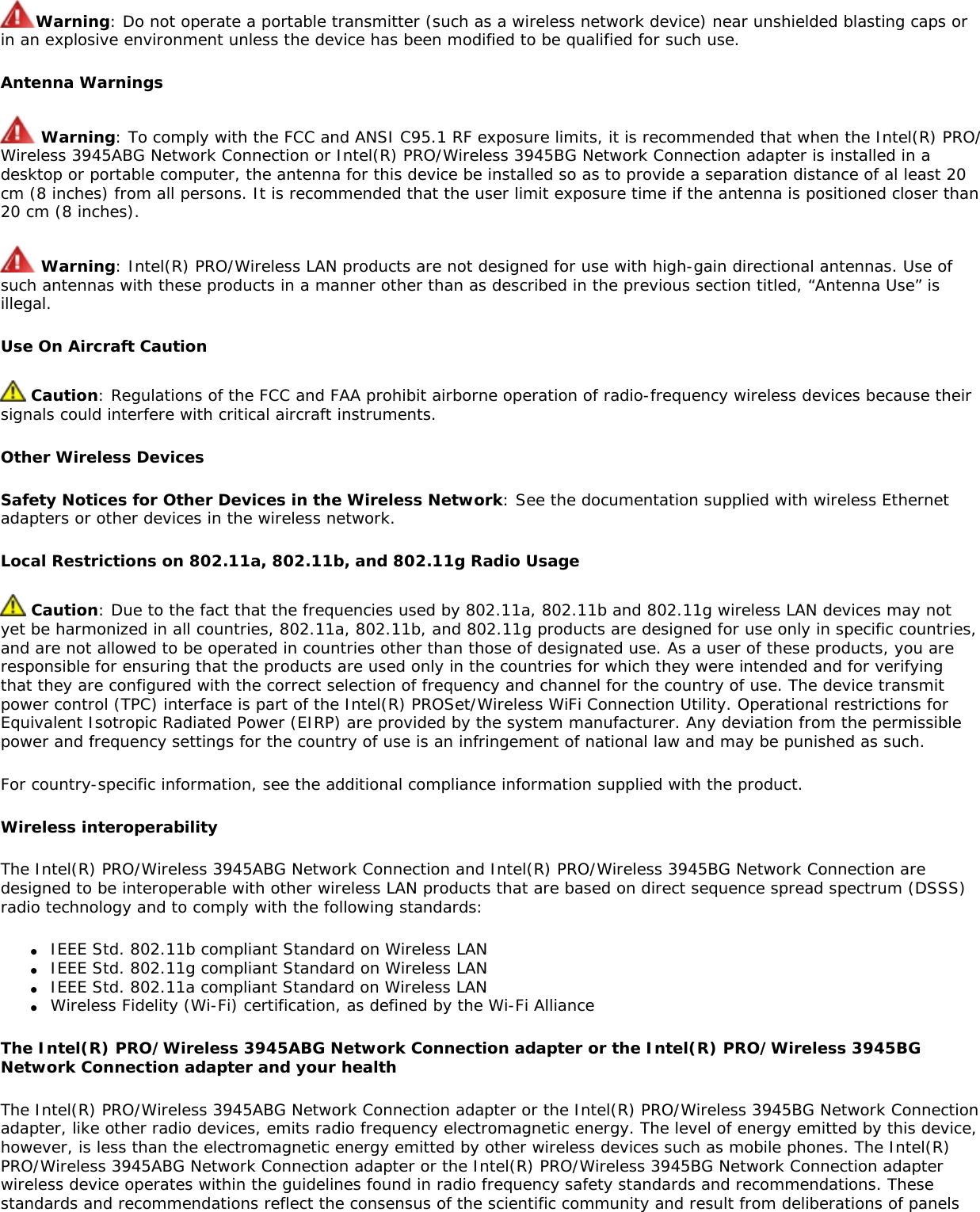 Warning: Do not operate a portable transmitter (such as a wireless network device) near unshielded blasting caps or in an explosive environment unless the device has been modified to be qualified for such use.Antenna Warnings Warning: To comply with the FCC and ANSI C95.1 RF exposure limits, it is recommended that when the Intel(R) PRO/Wireless 3945ABG Network Connection or Intel(R) PRO/Wireless 3945BG Network Connection adapter is installed in a desktop or portable computer, the antenna for this device be installed so as to provide a separation distance of al least 20 cm (8 inches) from all persons. It is recommended that the user limit exposure time if the antenna is positioned closer than 20 cm (8 inches). Warning: Intel(R) PRO/Wireless LAN products are not designed for use with high-gain directional antennas. Use of such antennas with these products in a manner other than as described in the previous section titled, “Antenna Use” is illegal. Use On Aircraft Caution Caution: Regulations of the FCC and FAA prohibit airborne operation of radio-frequency wireless devices because their signals could interfere with critical aircraft instruments.Other Wireless DevicesSafety Notices for Other Devices in the Wireless Network: See the documentation supplied with wireless Ethernet adapters or other devices in the wireless network.Local Restrictions on 802.11a, 802.11b, and 802.11g Radio Usage Caution: Due to the fact that the frequencies used by 802.11a, 802.11b and 802.11g wireless LAN devices may not yet be harmonized in all countries, 802.11a, 802.11b, and 802.11g products are designed for use only in specific countries, and are not allowed to be operated in countries other than those of designated use. As a user of these products, you are responsible for ensuring that the products are used only in the countries for which they were intended and for verifying that they are configured with the correct selection of frequency and channel for the country of use. The device transmit power control (TPC) interface is part of the Intel(R) PROSet/Wireless WiFi Connection Utility. Operational restrictions for Equivalent Isotropic Radiated Power (EIRP) are provided by the system manufacturer. Any deviation from the permissible power and frequency settings for the country of use is an infringement of national law and may be punished as such.For country-specific information, see the additional compliance information supplied with the product.Wireless interoperabilityThe Intel(R) PRO/Wireless 3945ABG Network Connection and Intel(R) PRO/Wireless 3945BG Network Connection are designed to be interoperable with other wireless LAN products that are based on direct sequence spread spectrum (DSSS) radio technology and to comply with the following standards:●     IEEE Std. 802.11b compliant Standard on Wireless LAN●     IEEE Std. 802.11g compliant Standard on Wireless LAN●     IEEE Std. 802.11a compliant Standard on Wireless LAN●     Wireless Fidelity (Wi-Fi) certification, as defined by the Wi-Fi AllianceThe Intel(R) PRO/Wireless 3945ABG Network Connection adapter or the Intel(R) PRO/Wireless 3945BG Network Connection adapter and your health The Intel(R) PRO/Wireless 3945ABG Network Connection adapter or the Intel(R) PRO/Wireless 3945BG Network Connection adapter, like other radio devices, emits radio frequency electromagnetic energy. The level of energy emitted by this device, however, is less than the electromagnetic energy emitted by other wireless devices such as mobile phones. The Intel(R) PRO/Wireless 3945ABG Network Connection adapter or the Intel(R) PRO/Wireless 3945BG Network Connection adapter wireless device operates within the guidelines found in radio frequency safety standards and recommendations. These standards and recommendations reflect the consensus of the scientific community and result from deliberations of panels 