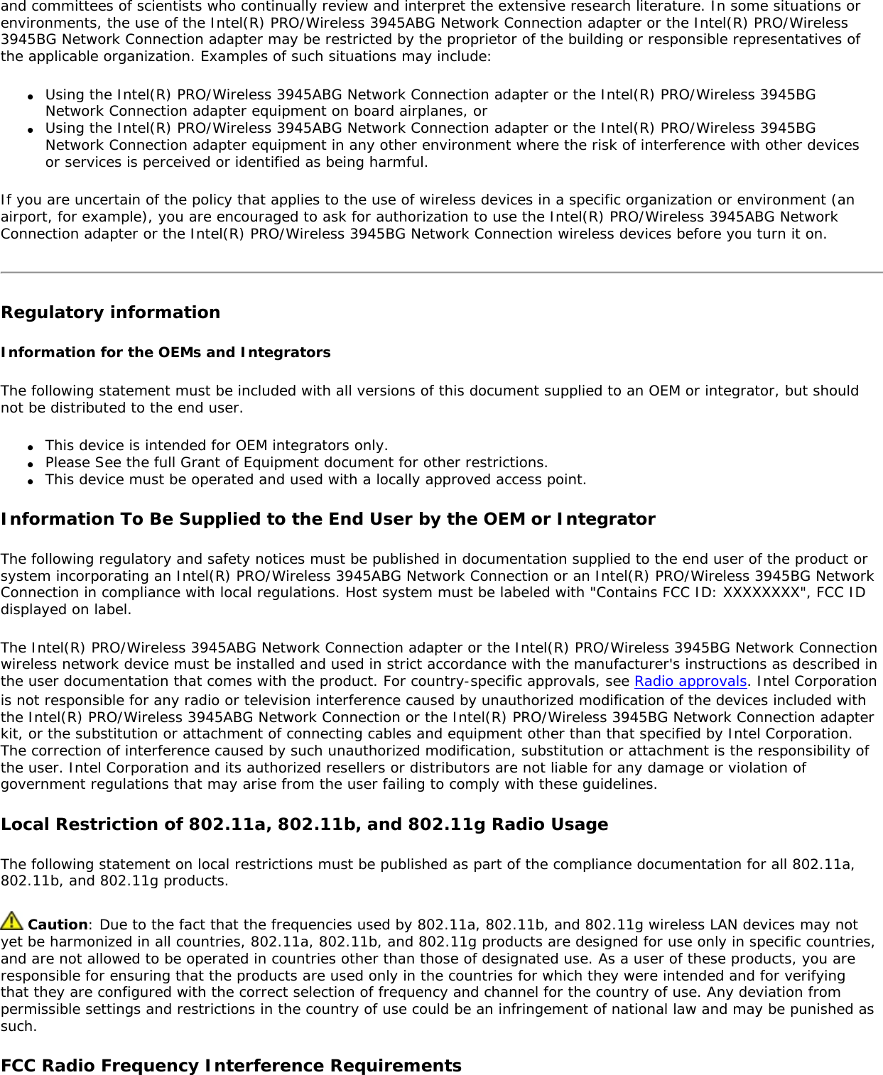 and committees of scientists who continually review and interpret the extensive research literature. In some situations or environments, the use of the Intel(R) PRO/Wireless 3945ABG Network Connection adapter or the Intel(R) PRO/Wireless 3945BG Network Connection adapter may be restricted by the proprietor of the building or responsible representatives of the applicable organization. Examples of such situations may include:●     Using the Intel(R) PRO/Wireless 3945ABG Network Connection adapter or the Intel(R) PRO/Wireless 3945BG Network Connection adapter equipment on board airplanes, or●     Using the Intel(R) PRO/Wireless 3945ABG Network Connection adapter or the Intel(R) PRO/Wireless 3945BG Network Connection adapter equipment in any other environment where the risk of interference with other devices or services is perceived or identified as being harmful.If you are uncertain of the policy that applies to the use of wireless devices in a specific organization or environment (an airport, for example), you are encouraged to ask for authorization to use the Intel(R) PRO/Wireless 3945ABG Network Connection adapter or the Intel(R) PRO/Wireless 3945BG Network Connection wireless devices before you turn it on.Regulatory informationInformation for the OEMs and IntegratorsThe following statement must be included with all versions of this document supplied to an OEM or integrator, but should not be distributed to the end user.●     This device is intended for OEM integrators only.●     Please See the full Grant of Equipment document for other restrictions.●     This device must be operated and used with a locally approved access point.Information To Be Supplied to the End User by the OEM or IntegratorThe following regulatory and safety notices must be published in documentation supplied to the end user of the product or system incorporating an Intel(R) PRO/Wireless 3945ABG Network Connection or an Intel(R) PRO/Wireless 3945BG Network Connection in compliance with local regulations. Host system must be labeled with &quot;Contains FCC ID: XXXXXXXX&quot;, FCC ID displayed on label.The Intel(R) PRO/Wireless 3945ABG Network Connection adapter or the Intel(R) PRO/Wireless 3945BG Network Connection wireless network device must be installed and used in strict accordance with the manufacturer&apos;s instructions as described in the user documentation that comes with the product. For country-specific approvals, see Radio approvals. Intel Corporation is not responsible for any radio or television interference caused by unauthorized modification of the devices included with the Intel(R) PRO/Wireless 3945ABG Network Connection or the Intel(R) PRO/Wireless 3945BG Network Connection adapter kit, or the substitution or attachment of connecting cables and equipment other than that specified by Intel Corporation. The correction of interference caused by such unauthorized modification, substitution or attachment is the responsibility of the user. Intel Corporation and its authorized resellers or distributors are not liable for any damage or violation of government regulations that may arise from the user failing to comply with these guidelines.Local Restriction of 802.11a, 802.11b, and 802.11g Radio UsageThe following statement on local restrictions must be published as part of the compliance documentation for all 802.11a, 802.11b, and 802.11g products. Caution: Due to the fact that the frequencies used by 802.11a, 802.11b, and 802.11g wireless LAN devices may not yet be harmonized in all countries, 802.11a, 802.11b, and 802.11g products are designed for use only in specific countries, and are not allowed to be operated in countries other than those of designated use. As a user of these products, you are responsible for ensuring that the products are used only in the countries for which they were intended and for verifying that they are configured with the correct selection of frequency and channel for the country of use. Any deviation from permissible settings and restrictions in the country of use could be an infringement of national law and may be punished as such.FCC Radio Frequency Interference Requirements