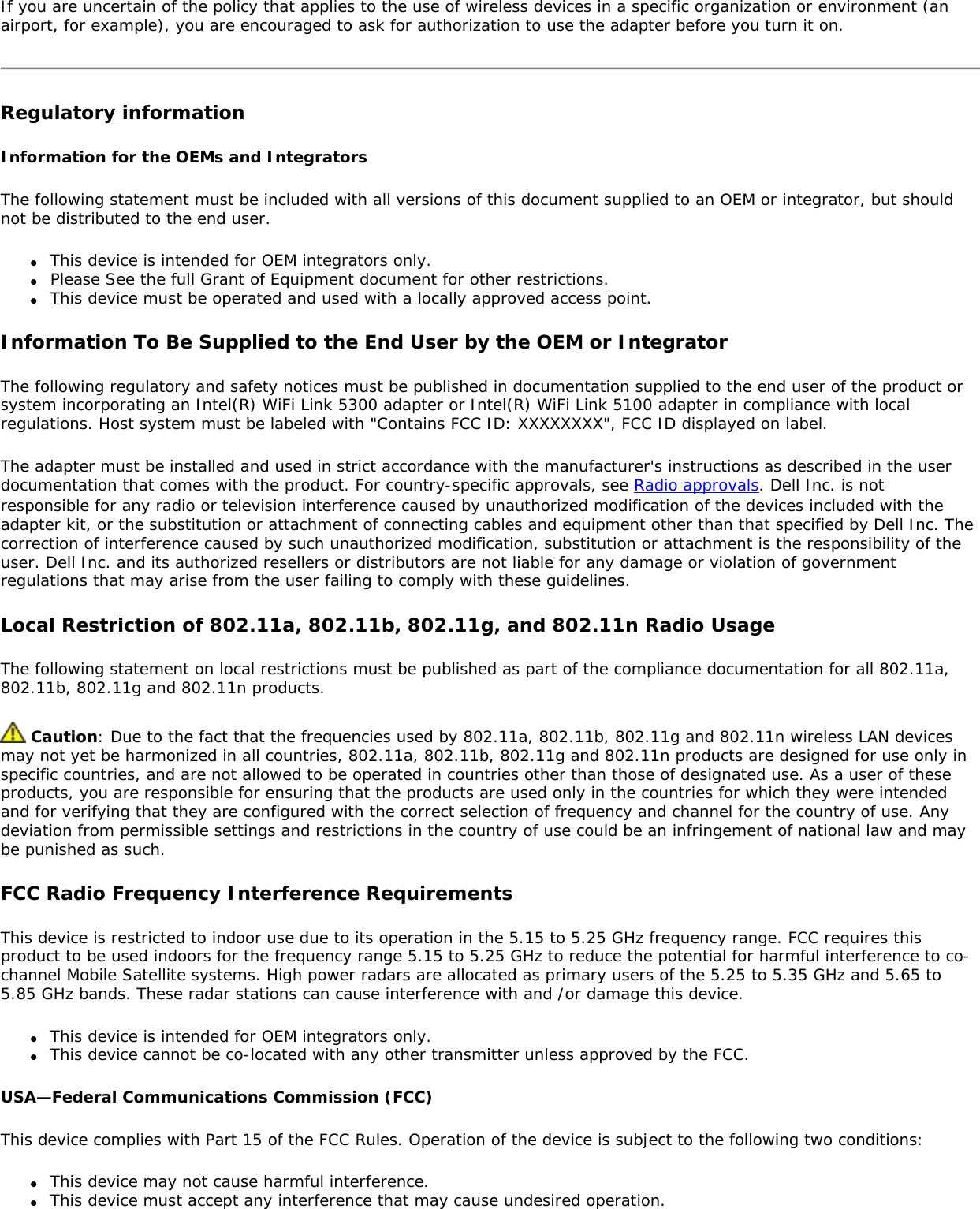 If you are uncertain of the policy that applies to the use of wireless devices in a specific organization or environment (an airport, for example), you are encouraged to ask for authorization to use the adapter before you turn it on. Regulatory informationInformation for the OEMs and IntegratorsThe following statement must be included with all versions of this document supplied to an OEM or integrator, but should not be distributed to the end user.●     This device is intended for OEM integrators only.●     Please See the full Grant of Equipment document for other restrictions.●     This device must be operated and used with a locally approved access point.Information To Be Supplied to the End User by the OEM or IntegratorThe following regulatory and safety notices must be published in documentation supplied to the end user of the product or system incorporating an Intel(R) WiFi Link 5300 adapter or Intel(R) WiFi Link 5100 adapter in compliance with local regulations. Host system must be labeled with &quot;Contains FCC ID: XXXXXXXX&quot;, FCC ID displayed on label.The adapter must be installed and used in strict accordance with the manufacturer&apos;s instructions as described in the user documentation that comes with the product. For country-specific approvals, see Radio approvals. Dell Inc. is not responsible for any radio or television interference caused by unauthorized modification of the devices included with the adapter kit, or the substitution or attachment of connecting cables and equipment other than that specified by Dell Inc. The correction of interference caused by such unauthorized modification, substitution or attachment is the responsibility of the user. Dell Inc. and its authorized resellers or distributors are not liable for any damage or violation of government regulations that may arise from the user failing to comply with these guidelines.Local Restriction of 802.11a, 802.11b, 802.11g, and 802.11n Radio UsageThe following statement on local restrictions must be published as part of the compliance documentation for all 802.11a, 802.11b, 802.11g and 802.11n products.  Caution: Due to the fact that the frequencies used by 802.11a, 802.11b, 802.11g and 802.11n wireless LAN devices may not yet be harmonized in all countries, 802.11a, 802.11b, 802.11g and 802.11n products are designed for use only in specific countries, and are not allowed to be operated in countries other than those of designated use. As a user of these products, you are responsible for ensuring that the products are used only in the countries for which they were intended and for verifying that they are configured with the correct selection of frequency and channel for the country of use. Any deviation from permissible settings and restrictions in the country of use could be an infringement of national law and may be punished as such. FCC Radio Frequency Interference Requirements This device is restricted to indoor use due to its operation in the 5.15 to 5.25 GHz frequency range. FCC requires this product to be used indoors for the frequency range 5.15 to 5.25 GHz to reduce the potential for harmful interference to co-channel Mobile Satellite systems. High power radars are allocated as primary users of the 5.25 to 5.35 GHz and 5.65 to 5.85 GHz bands. These radar stations can cause interference with and /or damage this device. ●     This device is intended for OEM integrators only.●     This device cannot be co-located with any other transmitter unless approved by the FCC. USA—Federal Communications Commission (FCC)This device complies with Part 15 of the FCC Rules. Operation of the device is subject to the following two conditions:●     This device may not cause harmful interference.●     This device must accept any interference that may cause undesired operation.