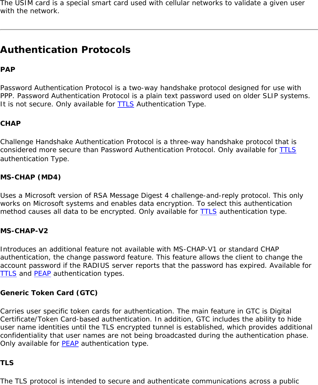 The USIM card is a special smart card used with cellular networks to validate a given user with the network.Authentication ProtocolsPAPPassword Authentication Protocol is a two-way handshake protocol designed for use with PPP. Password Authentication Protocol is a plain text password used on older SLIP systems. It is not secure. Only available for TTLS Authentication Type. CHAP Challenge Handshake Authentication Protocol is a three-way handshake protocol that is considered more secure than Password Authentication Protocol. Only available for TTLS authentication Type. MS-CHAP (MD4)Uses a Microsoft version of RSA Message Digest 4 challenge-and-reply protocol. This only works on Microsoft systems and enables data encryption. To select this authentication method causes all data to be encrypted. Only available for TTLS authentication type. MS-CHAP-V2 Introduces an additional feature not available with MS-CHAP-V1 or standard CHAP authentication, the change password feature. This feature allows the client to change the account password if the RADIUS server reports that the password has expired. Available for TTLS and PEAP authentication types. Generic Token Card (GTC) Carries user specific token cards for authentication. The main feature in GTC is Digital Certificate/Token Card-based authentication. In addition, GTC includes the ability to hide user name identities until the TLS encrypted tunnel is established, which provides additional confidentiality that user names are not being broadcasted during the authentication phase. Only available for PEAP authentication type. TLSThe TLS protocol is intended to secure and authenticate communications across a public 