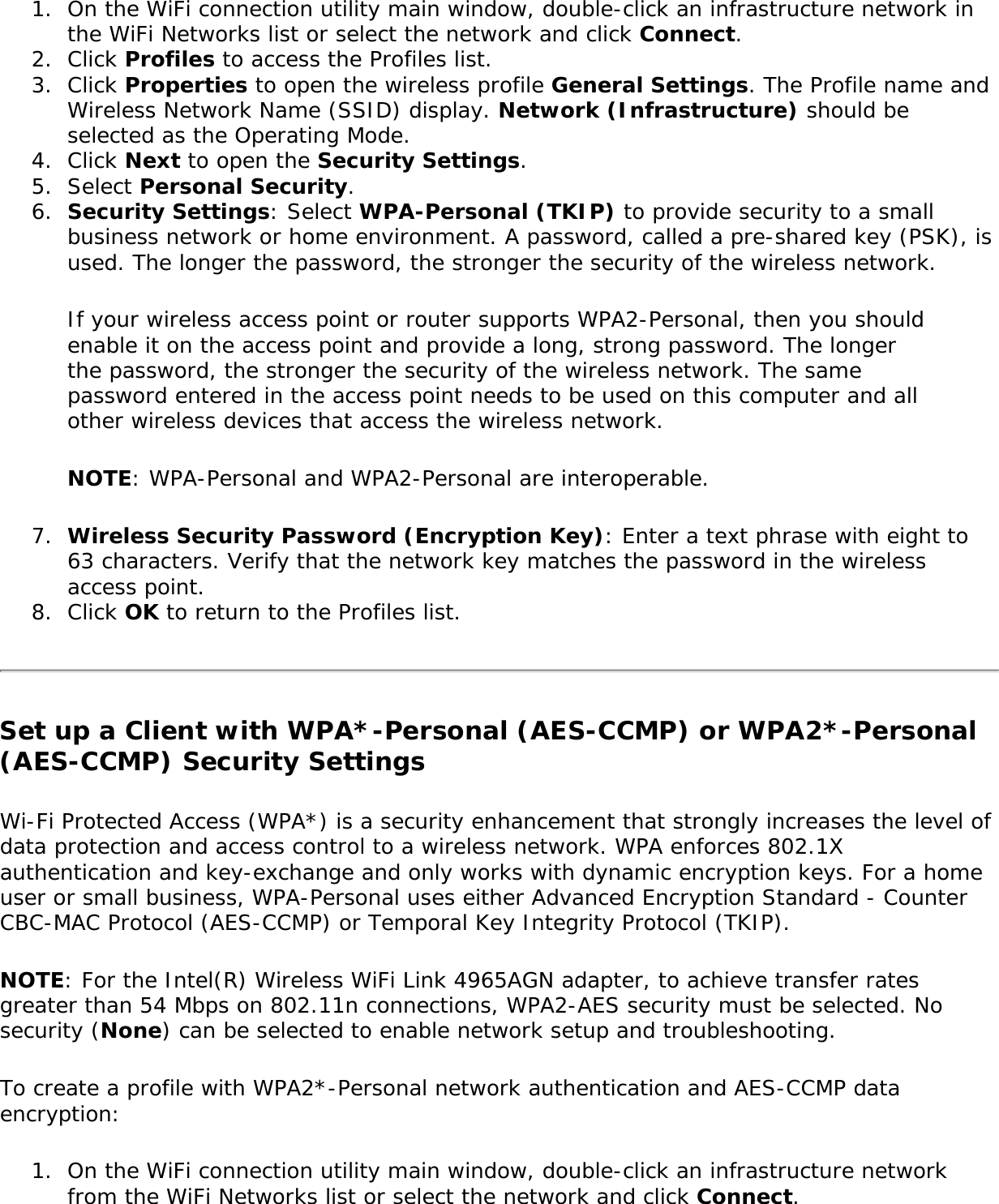 1.  On the WiFi connection utility main window, double-click an infrastructure network in the WiFi Networks list or select the network and click Connect.2.  Click Profiles to access the Profiles list.3.  Click Properties to open the wireless profile General Settings. The Profile name and Wireless Network Name (SSID) display. Network (Infrastructure) should be selected as the Operating Mode.4.  Click Next to open the Security Settings.5.  Select Personal Security.6.  Security Settings: Select WPA-Personal (TKIP) to provide security to a small business network or home environment. A password, called a pre-shared key (PSK), is used. The longer the password, the stronger the security of the wireless network.If your wireless access point or router supports WPA2-Personal, then you should enable it on the access point and provide a long, strong password. The longer the password, the stronger the security of the wireless network. The same password entered in the access point needs to be used on this computer and all other wireless devices that access the wireless network.NOTE: WPA-Personal and WPA2-Personal are interoperable.7.  Wireless Security Password (Encryption Key): Enter a text phrase with eight to 63 characters. Verify that the network key matches the password in the wireless access point.8.  Click OK to return to the Profiles list.Set up a Client with WPA*-Personal (AES-CCMP) or WPA2*-Personal (AES-CCMP) Security SettingsWi-Fi Protected Access (WPA*) is a security enhancement that strongly increases the level of data protection and access control to a wireless network. WPA enforces 802.1X authentication and key-exchange and only works with dynamic encryption keys. For a home user or small business, WPA-Personal uses either Advanced Encryption Standard - Counter CBC-MAC Protocol (AES-CCMP) or Temporal Key Integrity Protocol (TKIP).NOTE: For the Intel(R) Wireless WiFi Link 4965AGN adapter, to achieve transfer rates greater than 54 Mbps on 802.11n connections, WPA2-AES security must be selected. No security (None) can be selected to enable network setup and troubleshooting. To create a profile with WPA2*-Personal network authentication and AES-CCMP data encryption:1.  On the WiFi connection utility main window, double-click an infrastructure network from the WiFi Networks list or select the network and click Connect.