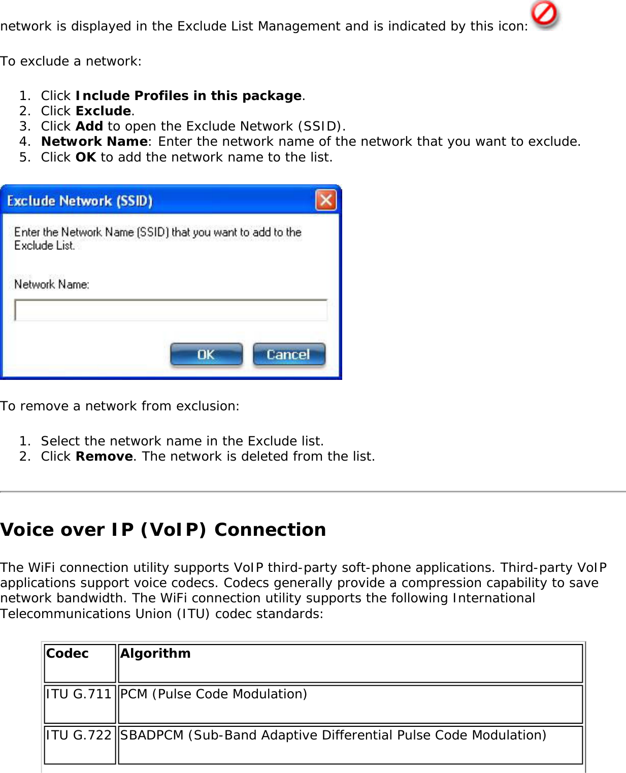 network is displayed in the Exclude List Management and is indicated by this icon:  To exclude a network:1.  Click Include Profiles in this package.2.  Click Exclude.3.  Click Add to open the Exclude Network (SSID).4.  Network Name: Enter the network name of the network that you want to exclude.5.  Click OK to add the network name to the list.To remove a network from exclusion:1.  Select the network name in the Exclude list.2.  Click Remove. The network is deleted from the list.Voice over IP (VoIP) ConnectionThe WiFi connection utility supports VoIP third-party soft-phone applications. Third-party VoIP applications support voice codecs. Codecs generally provide a compression capability to save network bandwidth. The WiFi connection utility supports the following International Telecommunications Union (ITU) codec standards:Codec AlgorithmITU G.711 PCM (Pulse Code Modulation)ITU G.722 SBADPCM (Sub-Band Adaptive Differential Pulse Code Modulation)