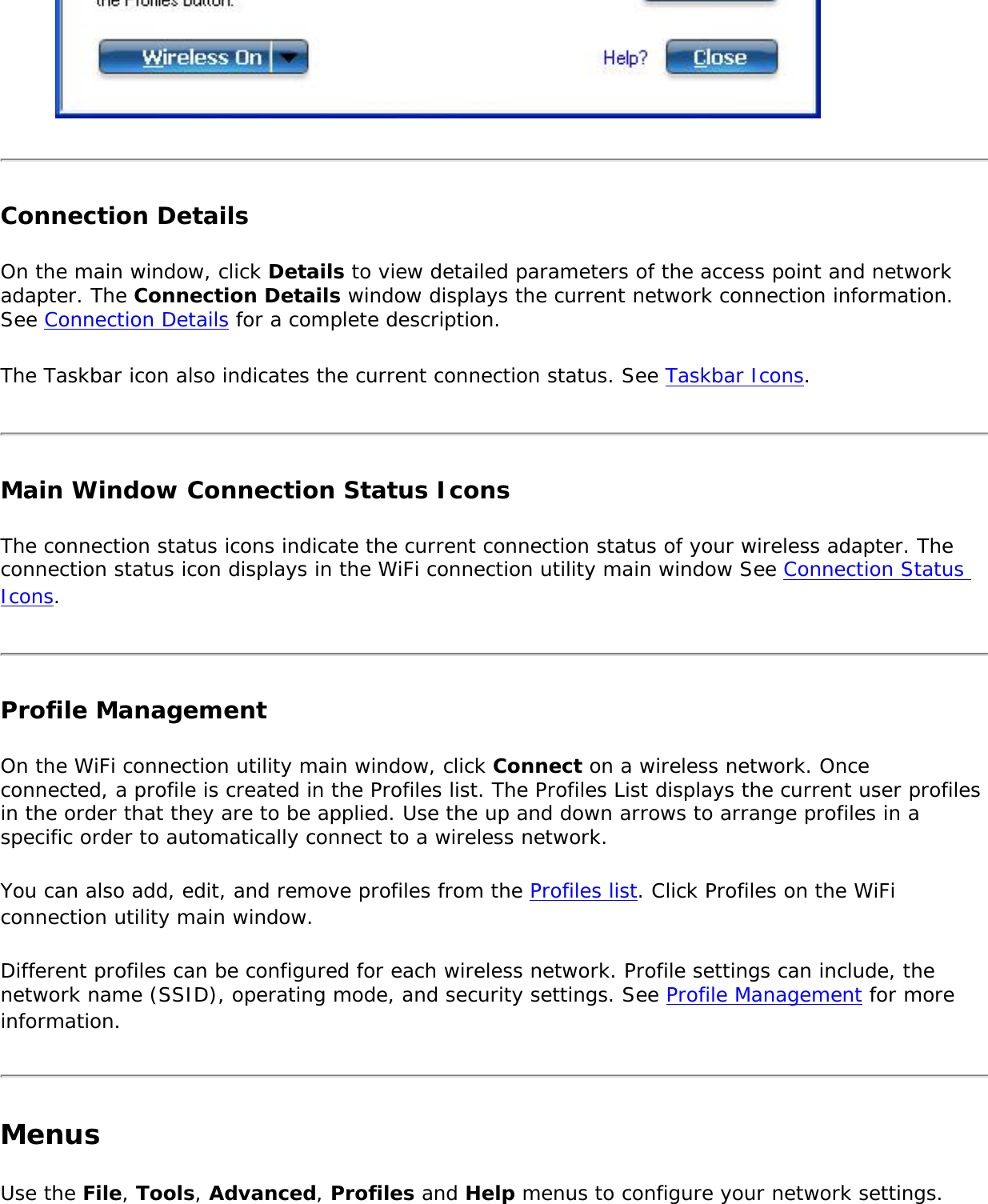 Connection Details On the main window, click Details to view detailed parameters of the access point and network adapter. The Connection Details window displays the current network connection information. See Connection Details for a complete description. The Taskbar icon also indicates the current connection status. See Taskbar Icons. Main Window Connection Status Icons The connection status icons indicate the current connection status of your wireless adapter. The connection status icon displays in the WiFi connection utility main window See Connection Status Icons. Profile ManagementOn the WiFi connection utility main window, click Connect on a wireless network. Once connected, a profile is created in the Profiles list. The Profiles List displays the current user profiles in the order that they are to be applied. Use the up and down arrows to arrange profiles in a specific order to automatically connect to a wireless network.You can also add, edit, and remove profiles from the Profiles list. Click Profiles on the WiFi connection utility main window.Different profiles can be configured for each wireless network. Profile settings can include, the network name (SSID), operating mode, and security settings. See Profile Management for more information.MenusUse the File, Tools, Advanced, Profiles and Help menus to configure your network settings.