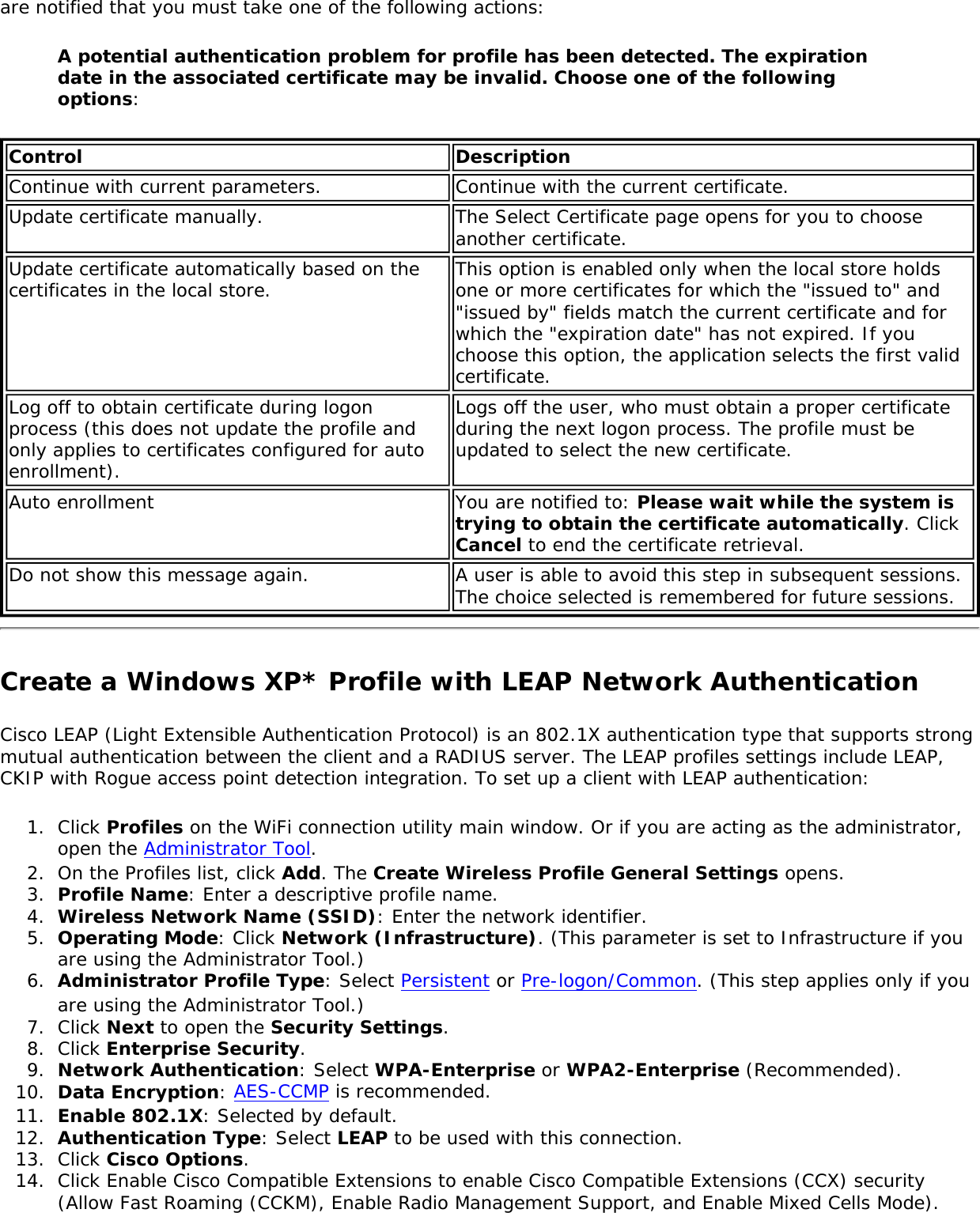 are notified that you must take one of the following actions:A potential authentication problem for profile has been detected. The expiration date in the associated certificate may be invalid. Choose one of the following options:Control DescriptionContinue with current parameters. Continue with the current certificate.Update certificate manually.  The Select Certificate page opens for you to choose another certificate. Update certificate automatically based on the certificates in the local store. This option is enabled only when the local store holds one or more certificates for which the &quot;issued to&quot; and &quot;issued by&quot; fields match the current certificate and for which the &quot;expiration date&quot; has not expired. If you choose this option, the application selects the first valid certificate.Log off to obtain certificate during logon process (this does not update the profile and only applies to certificates configured for auto enrollment).Logs off the user, who must obtain a proper certificate during the next logon process. The profile must be updated to select the new certificate. Auto enrollment  You are notified to: Please wait while the system is trying to obtain the certificate automatically. Click Cancel to end the certificate retrieval.Do not show this message again.  A user is able to avoid this step in subsequent sessions. The choice selected is remembered for future sessions.Create a Windows XP* Profile with LEAP Network AuthenticationCisco LEAP (Light Extensible Authentication Protocol) is an 802.1X authentication type that supports strong mutual authentication between the client and a RADIUS server. The LEAP profiles settings include LEAP, CKIP with Rogue access point detection integration. To set up a client with LEAP authentication: 1.  Click Profiles on the WiFi connection utility main window. Or if you are acting as the administrator, open the Administrator Tool. 2.  On the Profiles list, click Add. The Create Wireless Profile General Settings opens.3.  Profile Name: Enter a descriptive profile name.4.  Wireless Network Name (SSID): Enter the network identifier.5.  Operating Mode: Click Network (Infrastructure). (This parameter is set to Infrastructure if you are using the Administrator Tool.)6.  Administrator Profile Type: Select Persistent or Pre-logon/Common. (This step applies only if you are using the Administrator Tool.)7.  Click Next to open the Security Settings.8.  Click Enterprise Security.9.  Network Authentication: Select WPA-Enterprise or WPA2-Enterprise (Recommended).10.  Data Encryption: AES-CCMP is recommended.11.  Enable 802.1X: Selected by default.12.  Authentication Type: Select LEAP to be used with this connection. 13.  Click Cisco Options.14.  Click Enable Cisco Compatible Extensions to enable Cisco Compatible Extensions (CCX) security (Allow Fast Roaming (CCKM), Enable Radio Management Support, and Enable Mixed Cells Mode).