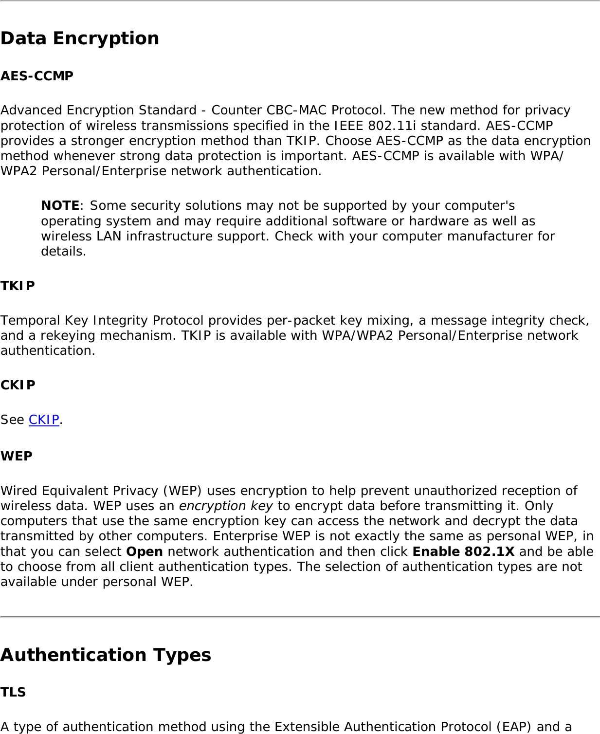 Data EncryptionAES-CCMPAdvanced Encryption Standard - Counter CBC-MAC Protocol. The new method for privacy protection of wireless transmissions specified in the IEEE 802.11i standard. AES-CCMP provides a stronger encryption method than TKIP. Choose AES-CCMP as the data encryption method whenever strong data protection is important. AES-CCMP is available with WPA/WPA2 Personal/Enterprise network authentication.NOTE: Some security solutions may not be supported by your computer&apos;s operating system and may require additional software or hardware as well as wireless LAN infrastructure support. Check with your computer manufacturer for details.TKIPTemporal Key Integrity Protocol provides per-packet key mixing, a message integrity check, and a rekeying mechanism. TKIP is available with WPA/WPA2 Personal/Enterprise network authentication.CKIPSee CKIP.WEPWired Equivalent Privacy (WEP) uses encryption to help prevent unauthorized reception of wireless data. WEP uses an encryption key to encrypt data before transmitting it. Only computers that use the same encryption key can access the network and decrypt the data transmitted by other computers. Enterprise WEP is not exactly the same as personal WEP, in that you can select Open network authentication and then click Enable 802.1X and be able to choose from all client authentication types. The selection of authentication types are not available under personal WEP.Authentication Types TLSA type of authentication method using the Extensible Authentication Protocol (EAP) and a 