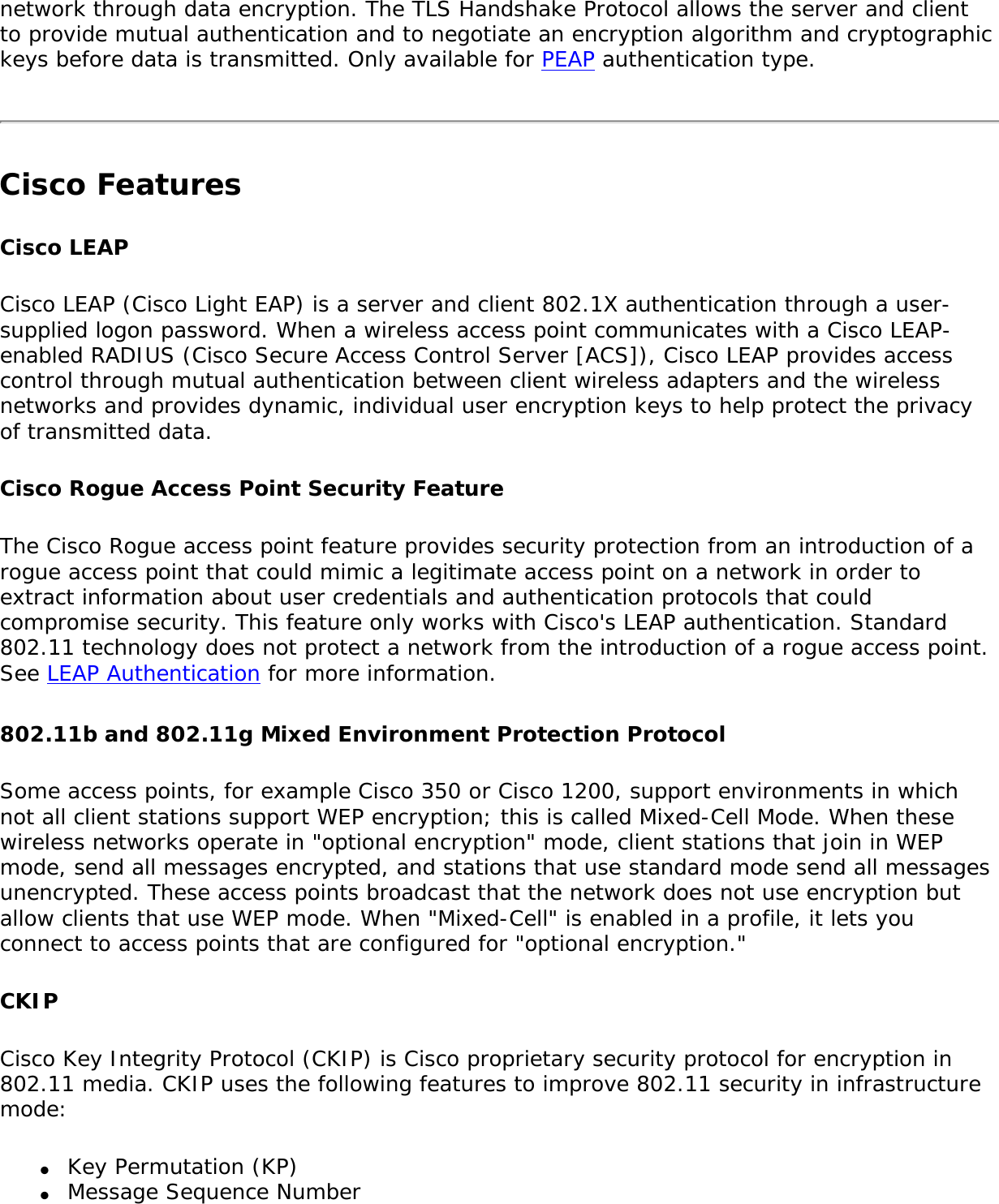 network through data encryption. The TLS Handshake Protocol allows the server and client to provide mutual authentication and to negotiate an encryption algorithm and cryptographic keys before data is transmitted. Only available for PEAP authentication type.Cisco FeaturesCisco LEAP Cisco LEAP (Cisco Light EAP) is a server and client 802.1X authentication through a user-supplied logon password. When a wireless access point communicates with a Cisco LEAP-enabled RADIUS (Cisco Secure Access Control Server [ACS]), Cisco LEAP provides access control through mutual authentication between client wireless adapters and the wireless networks and provides dynamic, individual user encryption keys to help protect the privacy of transmitted data.Cisco Rogue Access Point Security FeatureThe Cisco Rogue access point feature provides security protection from an introduction of a rogue access point that could mimic a legitimate access point on a network in order to extract information about user credentials and authentication protocols that could compromise security. This feature only works with Cisco&apos;s LEAP authentication. Standard 802.11 technology does not protect a network from the introduction of a rogue access point. See LEAP Authentication for more information.802.11b and 802.11g Mixed Environment Protection ProtocolSome access points, for example Cisco 350 or Cisco 1200, support environments in which not all client stations support WEP encryption; this is called Mixed-Cell Mode. When these wireless networks operate in &quot;optional encryption&quot; mode, client stations that join in WEP mode, send all messages encrypted, and stations that use standard mode send all messages unencrypted. These access points broadcast that the network does not use encryption but allow clients that use WEP mode. When &quot;Mixed-Cell&quot; is enabled in a profile, it lets you connect to access points that are configured for &quot;optional encryption.&quot;CKIPCisco Key Integrity Protocol (CKIP) is Cisco proprietary security protocol for encryption in 802.11 media. CKIP uses the following features to improve 802.11 security in infrastructure mode:●     Key Permutation (KP)●     Message Sequence Number