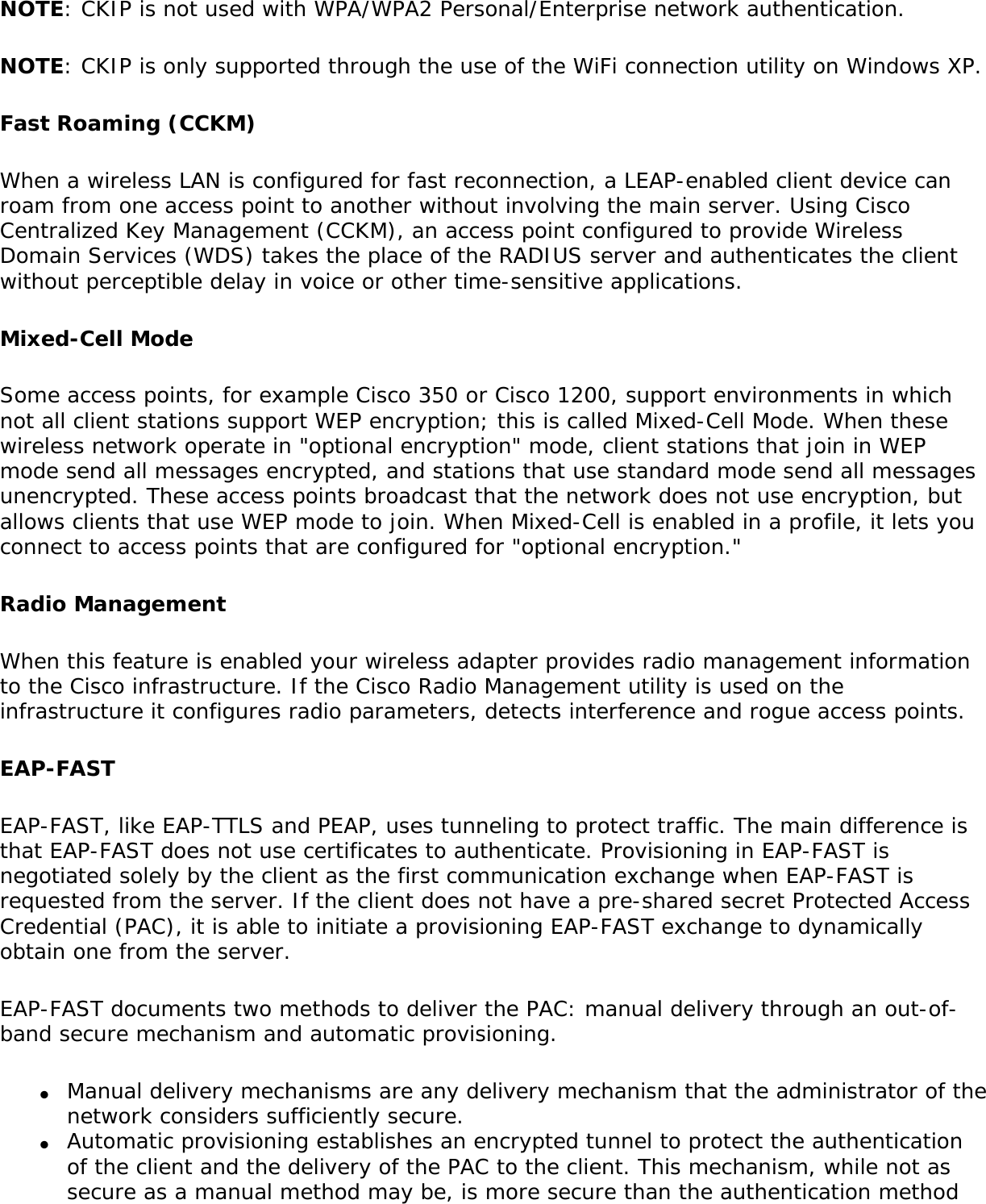 NOTE: CKIP is not used with WPA/WPA2 Personal/Enterprise network authentication. NOTE: CKIP is only supported through the use of the WiFi connection utility on Windows XP. Fast Roaming (CCKM)When a wireless LAN is configured for fast reconnection, a LEAP-enabled client device can roam from one access point to another without involving the main server. Using Cisco Centralized Key Management (CCKM), an access point configured to provide Wireless Domain Services (WDS) takes the place of the RADIUS server and authenticates the client without perceptible delay in voice or other time-sensitive applications.Mixed-Cell ModeSome access points, for example Cisco 350 or Cisco 1200, support environments in which not all client stations support WEP encryption; this is called Mixed-Cell Mode. When these wireless network operate in &quot;optional encryption&quot; mode, client stations that join in WEP mode send all messages encrypted, and stations that use standard mode send all messages unencrypted. These access points broadcast that the network does not use encryption, but allows clients that use WEP mode to join. When Mixed-Cell is enabled in a profile, it lets you connect to access points that are configured for &quot;optional encryption.&quot; Radio ManagementWhen this feature is enabled your wireless adapter provides radio management information to the Cisco infrastructure. If the Cisco Radio Management utility is used on the infrastructure it configures radio parameters, detects interference and rogue access points.EAP-FASTEAP-FAST, like EAP-TTLS and PEAP, uses tunneling to protect traffic. The main difference is that EAP-FAST does not use certificates to authenticate. Provisioning in EAP-FAST is negotiated solely by the client as the first communication exchange when EAP-FAST is requested from the server. If the client does not have a pre-shared secret Protected Access Credential (PAC), it is able to initiate a provisioning EAP-FAST exchange to dynamically obtain one from the server.EAP-FAST documents two methods to deliver the PAC: manual delivery through an out-of-band secure mechanism and automatic provisioning.●     Manual delivery mechanisms are any delivery mechanism that the administrator of the network considers sufficiently secure.●     Automatic provisioning establishes an encrypted tunnel to protect the authentication of the client and the delivery of the PAC to the client. This mechanism, while not as secure as a manual method may be, is more secure than the authentication method 