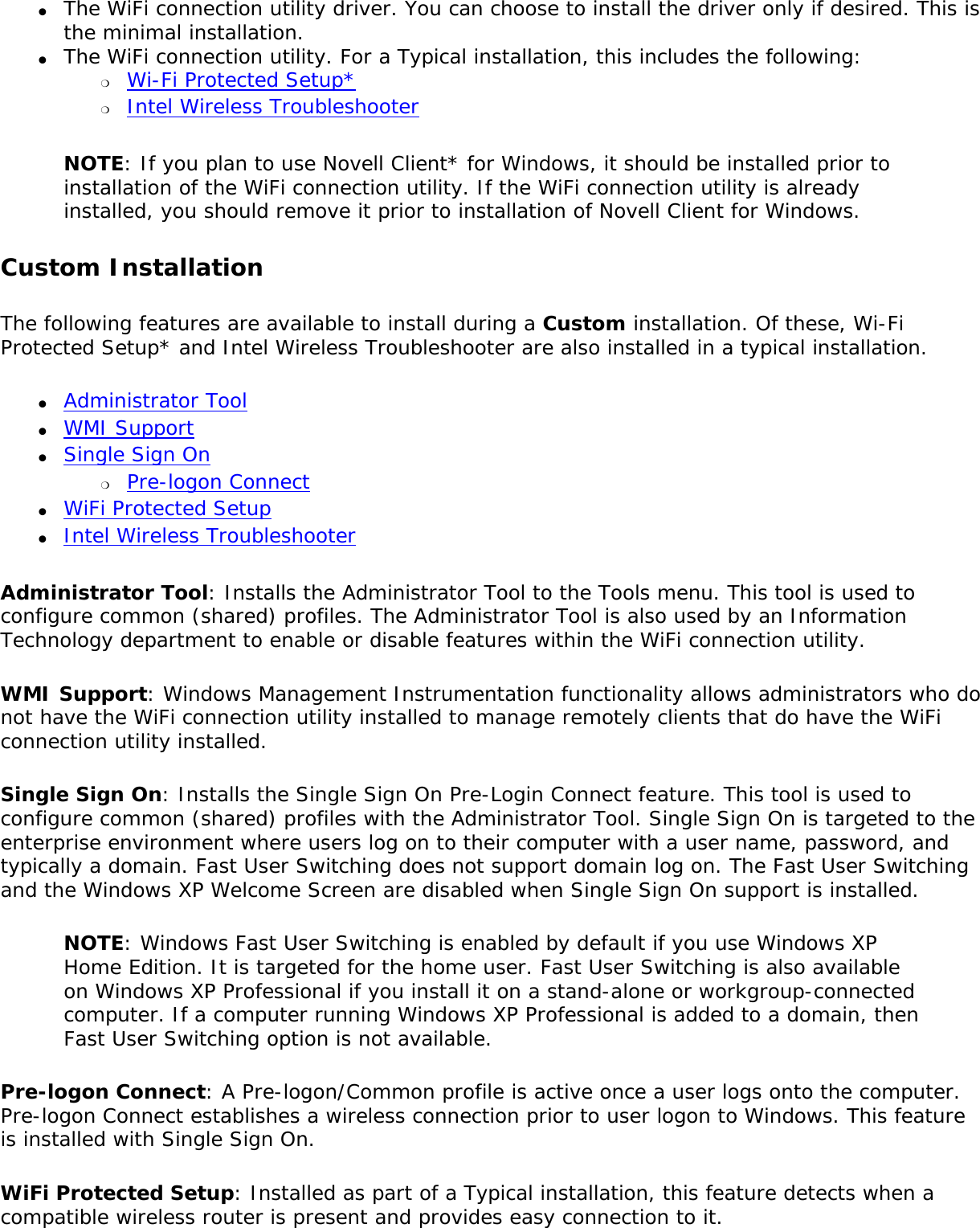 ●     The WiFi connection utility driver. You can choose to install the driver only if desired. This is the minimal installation. ●     The WiFi connection utility. For a Typical installation, this includes the following: ❍     Wi-Fi Protected Setup*❍     Intel Wireless TroubleshooterNOTE: If you plan to use Novell Client* for Windows, it should be installed prior to installation of the WiFi connection utility. If the WiFi connection utility is already installed, you should remove it prior to installation of Novell Client for Windows.Custom Installation The following features are available to install during a Custom installation. Of these, Wi-Fi Protected Setup* and Intel Wireless Troubleshooter are also installed in a typical installation. ●     Administrator Tool●     WMI Support●     Single Sign On ❍     Pre-logon Connect●     WiFi Protected Setup●     Intel Wireless TroubleshooterAdministrator Tool: Installs the Administrator Tool to the Tools menu. This tool is used to configure common (shared) profiles. The Administrator Tool is also used by an Information Technology department to enable or disable features within the WiFi connection utility.WMI Support: Windows Management Instrumentation functionality allows administrators who do not have the WiFi connection utility installed to manage remotely clients that do have the WiFi connection utility installed.Single Sign On: Installs the Single Sign On Pre-Login Connect feature. This tool is used to configure common (shared) profiles with the Administrator Tool. Single Sign On is targeted to the enterprise environment where users log on to their computer with a user name, password, and typically a domain. Fast User Switching does not support domain log on. The Fast User Switching and the Windows XP Welcome Screen are disabled when Single Sign On support is installed.NOTE: Windows Fast User Switching is enabled by default if you use Windows XP Home Edition. It is targeted for the home user. Fast User Switching is also available on Windows XP Professional if you install it on a stand-alone or workgroup-connected computer. If a computer running Windows XP Professional is added to a domain, then Fast User Switching option is not available.Pre-logon Connect: A Pre-logon/Common profile is active once a user logs onto the computer. Pre-logon Connect establishes a wireless connection prior to user logon to Windows. This feature is installed with Single Sign On.WiFi Protected Setup: Installed as part of a Typical installation, this feature detects when a compatible wireless router is present and provides easy connection to it. 