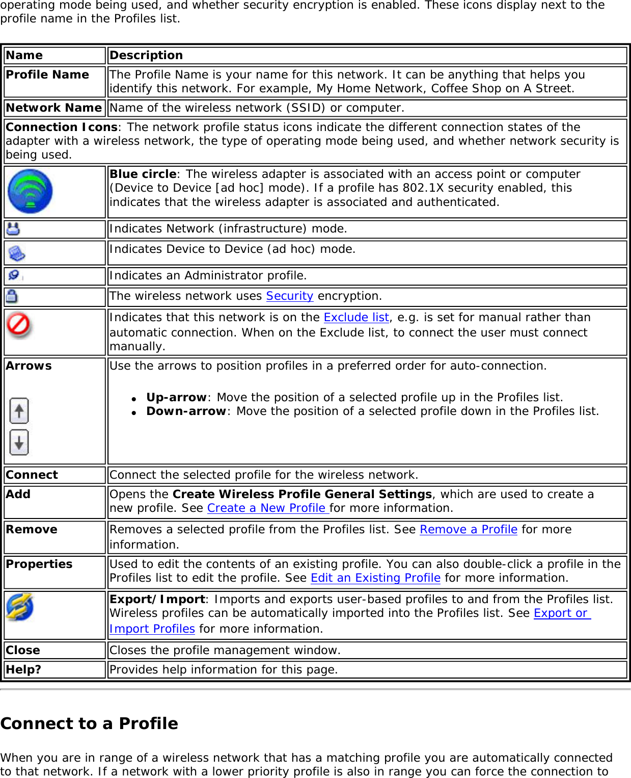 operating mode being used, and whether security encryption is enabled. These icons display next to the profile name in the Profiles list.Name DescriptionProfile Name The Profile Name is your name for this network. It can be anything that helps you identify this network. For example, My Home Network, Coffee Shop on A Street.Network Name Name of the wireless network (SSID) or computer.Connection Icons: The network profile status icons indicate the different connection states of the adapter with a wireless network, the type of operating mode being used, and whether network security is being used. Blue circle: The wireless adapter is associated with an access point or computer (Device to Device [ad hoc] mode). If a profile has 802.1X security enabled, this indicates that the wireless adapter is associated and authenticated.Indicates Network (infrastructure) mode.Indicates Device to Device (ad hoc) mode.Indicates an Administrator profile. The wireless network uses Security encryption.Indicates that this network is on the Exclude list, e.g. is set for manual rather than automatic connection. When on the Exclude list, to connect the user must connect manually. Arrows Use the arrows to position profiles in a preferred order for auto-connection. ●     Up-arrow: Move the position of a selected profile up in the Profiles list. ●     Down-arrow: Move the position of a selected profile down in the Profiles list. Connect  Connect the selected profile for the wireless network.Add  Opens the Create Wireless Profile General Settings, which are used to create a new profile. See Create a New Profile for more information.Remove  Removes a selected profile from the Profiles list. See Remove a Profile for more information.Properties Used to edit the contents of an existing profile. You can also double-click a profile in the Profiles list to edit the profile. See Edit an Existing Profile for more information.Export/Import: Imports and exports user-based profiles to and from the Profiles list. Wireless profiles can be automatically imported into the Profiles list. See Export or Import Profiles for more information.Close Closes the profile management window.Help? Provides help information for this page. Connect to a ProfileWhen you are in range of a wireless network that has a matching profile you are automatically connected to that network. If a network with a lower priority profile is also in range you can force the connection to 