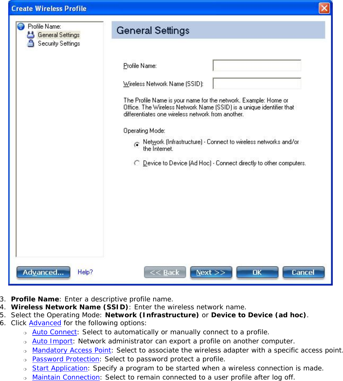 3.  Profile Name: Enter a descriptive profile name. 4.  Wireless Network Name (SSID): Enter the wireless network name. 5.  Select the Operating Mode: Network (Infrastructure) or Device to Device (ad hoc). 6.  Click Advanced for the following options: ❍     Auto Connect: Select to automatically or manually connect to a profile. ❍     Auto Import: Network administrator can export a profile on another computer.❍     Mandatory Access Point: Select to associate the wireless adapter with a specific access point. ❍     Password Protection: Select to password protect a profile.❍     Start Application: Specify a program to be started when a wireless connection is made.❍     Maintain Connection: Select to remain connected to a user profile after log off.