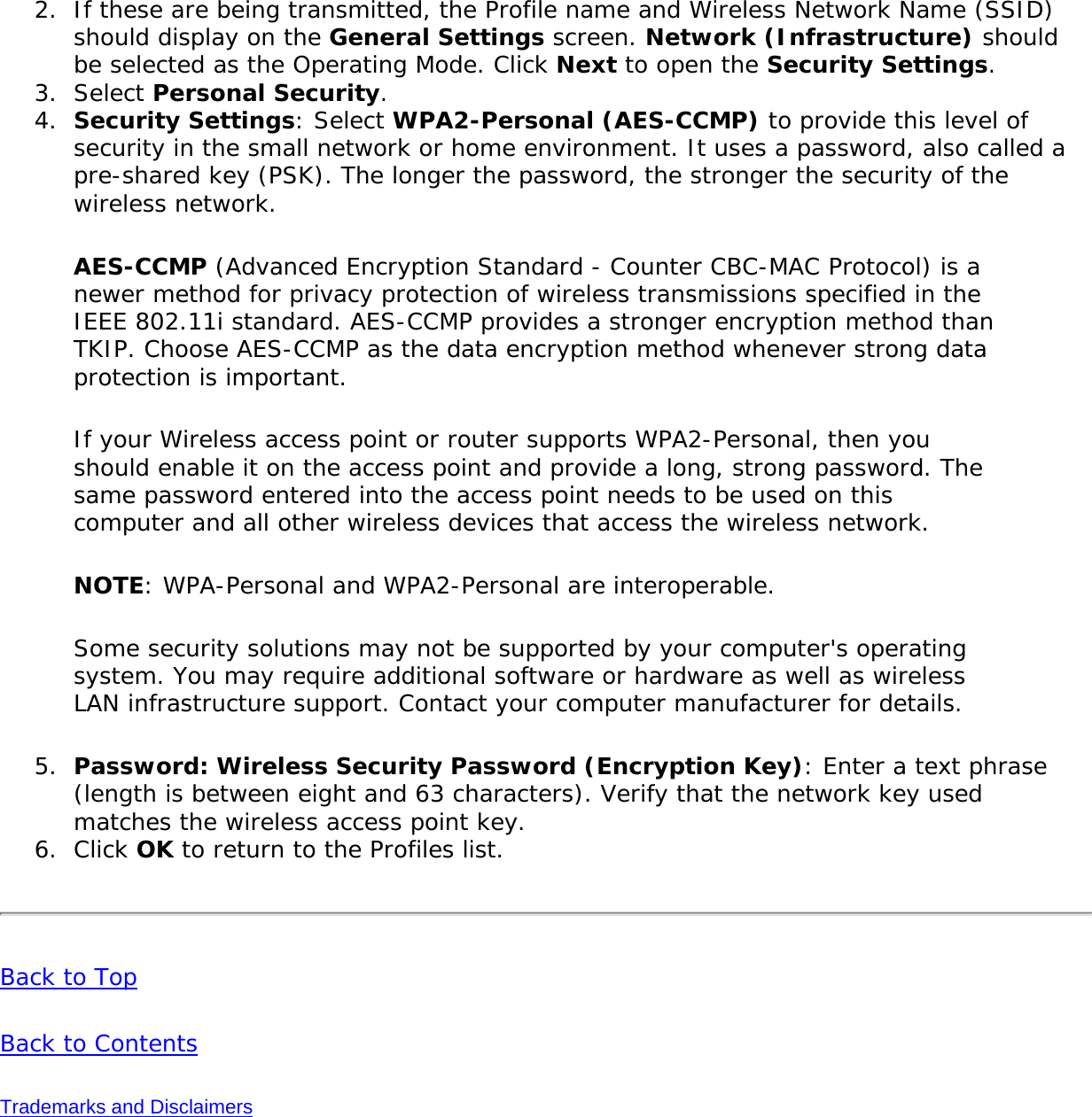 2.  If these are being transmitted, the Profile name and Wireless Network Name (SSID) should display on the General Settings screen. Network (Infrastructure) should be selected as the Operating Mode. Click Next to open the Security Settings.3.  Select Personal Security.4.  Security Settings: Select WPA2-Personal (AES-CCMP) to provide this level of security in the small network or home environment. It uses a password, also called a pre-shared key (PSK). The longer the password, the stronger the security of the wireless network.AES-CCMP (Advanced Encryption Standard - Counter CBC-MAC Protocol) is a newer method for privacy protection of wireless transmissions specified in the IEEE 802.11i standard. AES-CCMP provides a stronger encryption method than TKIP. Choose AES-CCMP as the data encryption method whenever strong data protection is important.If your Wireless access point or router supports WPA2-Personal, then you should enable it on the access point and provide a long, strong password. The same password entered into the access point needs to be used on this computer and all other wireless devices that access the wireless network.NOTE: WPA-Personal and WPA2-Personal are interoperable.Some security solutions may not be supported by your computer&apos;s operating system. You may require additional software or hardware as well as wireless LAN infrastructure support. Contact your computer manufacturer for details.5.  Password: Wireless Security Password (Encryption Key): Enter a text phrase (length is between eight and 63 characters). Verify that the network key used matches the wireless access point key.6.  Click OK to return to the Profiles list.Back to TopBack to ContentsTrademarks and Disclaimers