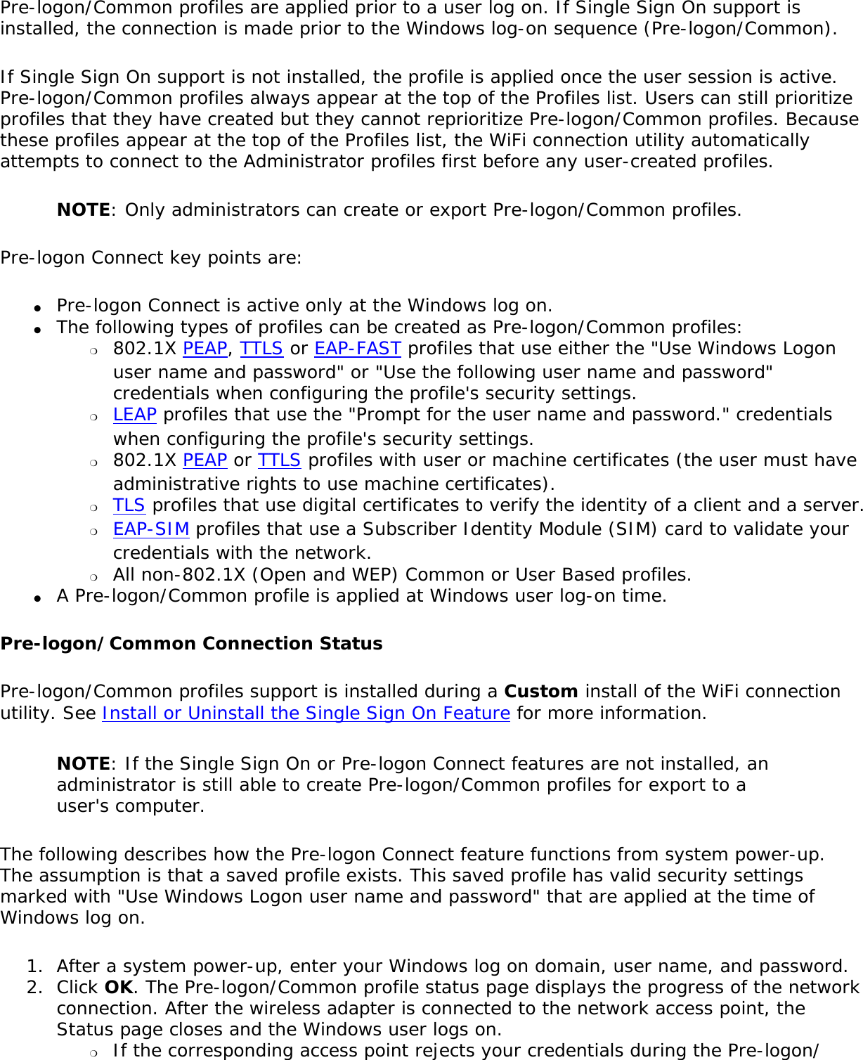 Pre-logon/Common profiles are applied prior to a user log on. If Single Sign On support is installed, the connection is made prior to the Windows log-on sequence (Pre-logon/Common).If Single Sign On support is not installed, the profile is applied once the user session is active. Pre-logon/Common profiles always appear at the top of the Profiles list. Users can still prioritize profiles that they have created but they cannot reprioritize Pre-logon/Common profiles. Because these profiles appear at the top of the Profiles list, the WiFi connection utility automatically attempts to connect to the Administrator profiles first before any user-created profiles.NOTE: Only administrators can create or export Pre-logon/Common profiles.Pre-logon Connect key points are:●     Pre-logon Connect is active only at the Windows log on.●     The following types of profiles can be created as Pre-logon/Common profiles: ❍     802.1X PEAP, TTLS or EAP-FAST profiles that use either the &quot;Use Windows Logon user name and password&quot; or &quot;Use the following user name and password&quot; credentials when configuring the profile&apos;s security settings.❍     LEAP profiles that use the &quot;Prompt for the user name and password.&quot; credentials when configuring the profile&apos;s security settings.❍     802.1X PEAP or TTLS profiles with user or machine certificates (the user must have administrative rights to use machine certificates).❍     TLS profiles that use digital certificates to verify the identity of a client and a server.❍     EAP-SIM profiles that use a Subscriber Identity Module (SIM) card to validate your credentials with the network.❍     All non-802.1X (Open and WEP) Common or User Based profiles.●     A Pre-logon/Common profile is applied at Windows user log-on time.Pre-logon/Common Connection StatusPre-logon/Common profiles support is installed during a Custom install of the WiFi connection utility. See Install or Uninstall the Single Sign On Feature for more information.NOTE: If the Single Sign On or Pre-logon Connect features are not installed, an administrator is still able to create Pre-logon/Common profiles for export to a user&apos;s computer.The following describes how the Pre-logon Connect feature functions from system power-up. The assumption is that a saved profile exists. This saved profile has valid security settings marked with &quot;Use Windows Logon user name and password&quot; that are applied at the time of Windows log on.1.  After a system power-up, enter your Windows log on domain, user name, and password.2.  Click OK. The Pre-logon/Common profile status page displays the progress of the network connection. After the wireless adapter is connected to the network access point, the Status page closes and the Windows user logs on. ❍     If the corresponding access point rejects your credentials during the Pre-logon/